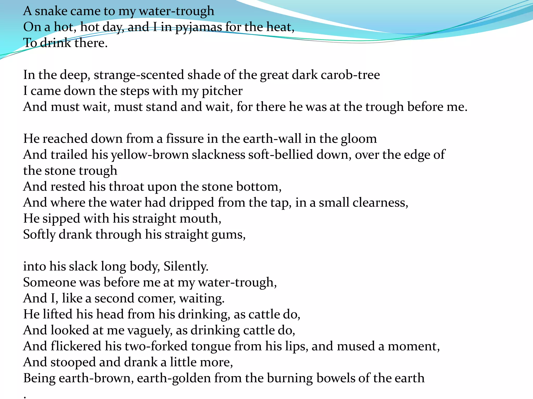 A snake came to my water-trough
On a hot, hot day, and I in pyjamas for the heat,
To drink there.

In the deep, strange-scented shade of the great dark carob-tree
I came down the steps with my pitcher
And must wait, must stand and wait, for there he was at the trough before me.

He reached down from a fissure in the earth-wall in the gloom
And trailed his yellow-brown slackness soft-bellied down, over the edge of
the stone trough
And rested his throat upon the stone bottom,
And where the water had dripped from the tap, in a small clearness,
He sipped with his straight mouth,
Softly drank through his straight gums,

into his slack long body, Silently.
Someone was before me at my water-trough,
And I, like a second comer, waiting.
He lifted his head from his drinking, as cattle do,
And looked at me vaguely, as drinking cattle do,
And flickered his two-forked tongue from his lips, and mused a moment,
And stooped and drank a little more,
Being earth-brown, earth-golden from the burning bowels of the earth
.
 