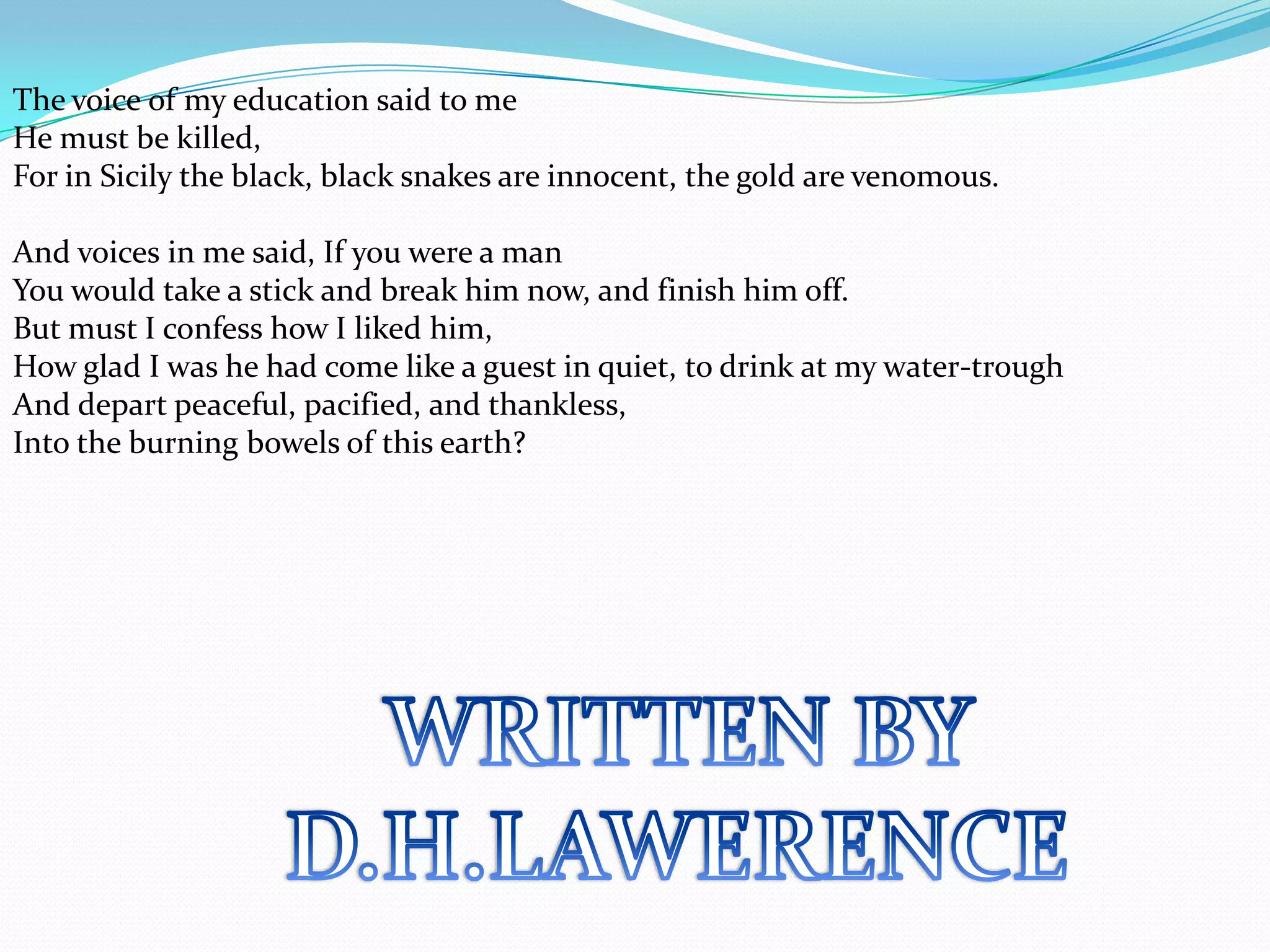 The voice of my education said to me
He must be killed,
For in Sicily the black, black snakes are innocent, the gold are venomous.

And voices in me said, If you were a man
You would take a stick and break him now, and finish him off.
But must I confess how I liked him,
How glad I was he had come like a guest in quiet, to drink at my water-trough
And depart peaceful, pacified, and thankless,
Into the burning bowels of this earth?
 