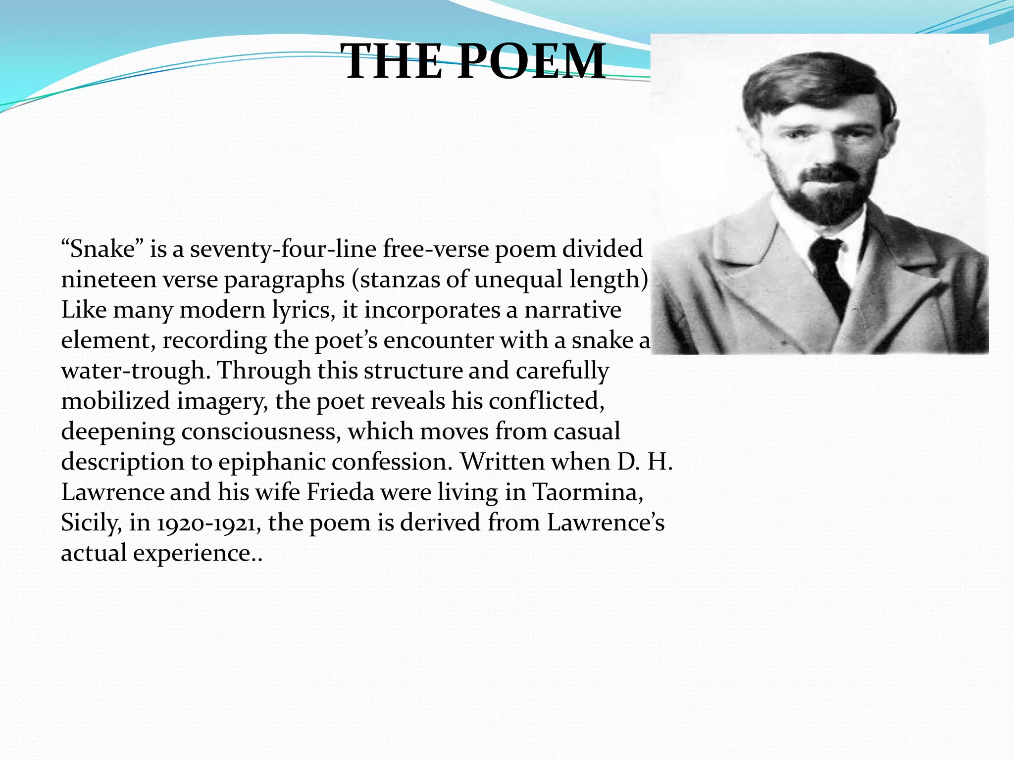 THE POEM


“Snake” is a seventy-four-line free-verse poem divided into
nineteen verse paragraphs (stanzas of unequal length).
Like many modern lyrics, it incorporates a narrative
element, recording the poet’s encounter with a snake at his
water-trough. Through this structure and carefully
mobilized imagery, the poet reveals his conflicted,
deepening consciousness, which moves from casual
description to epiphanic confession. Written when D. H.
Lawrence and his wife Frieda were living in Taormina,
Sicily, in 1920-1921, the poem is derived from Lawrence’s
actual experience..
 