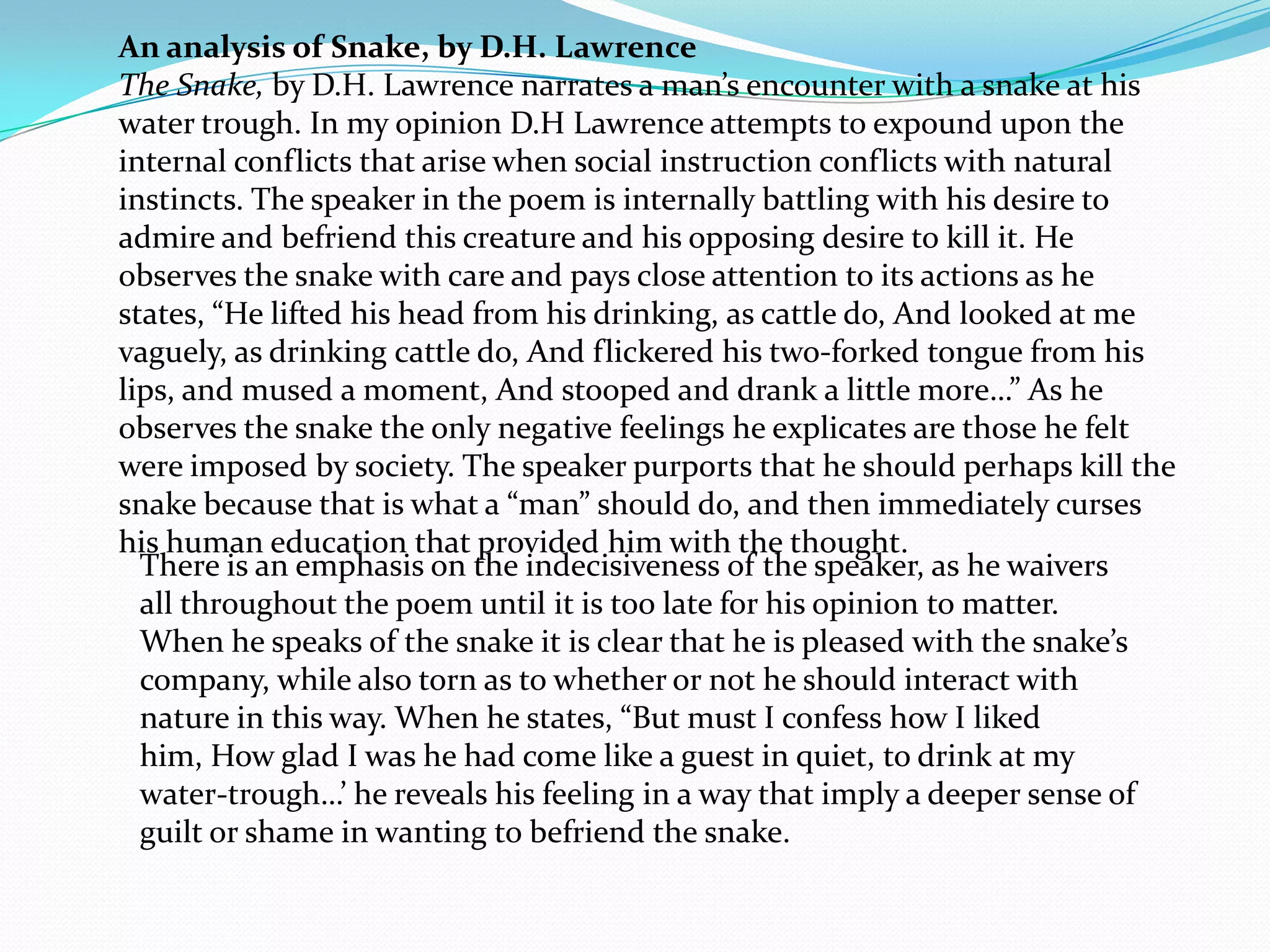 An analysis of Snake, by D.H. Lawrence
The Snake, by D.H. Lawrence narrates a man’s encounter with a snake at his
water trough. In my opinion D.H Lawrence attempts to expound upon the
internal conflicts that arise when social instruction conflicts with natural
instincts. The speaker in the poem is internally battling with his desire to
admire and befriend this creature and his opposing desire to kill it. He
observes the snake with care and pays close attention to its actions as he
states, “He lifted his head from his drinking, as cattle do, And looked at me
vaguely, as drinking cattle do, And flickered his two-forked tongue from his
lips, and mused a moment, And stooped and drank a little more…” As he
observes the snake the only negative feelings he explicates are those he felt
were imposed by society. The speaker purports that he should perhaps kill the
snake because that is what a “man” should do, and then immediately curses
his human education that provided him with the thought.
  There is an emphasis on the indecisiveness of the speaker, as he waivers
  all throughout the poem until it is too late for his opinion to matter.
  When he speaks of the snake it is clear that he is pleased with the snake’s
  company, while also torn as to whether or not he should interact with
  nature in this way. When he states, “But must I confess how I liked
  him, How glad I was he had come like a guest in quiet, to drink at my
  water-trough…’ he reveals his feeling in a way that imply a deeper sense of
  guilt or shame in wanting to befriend the snake.
 