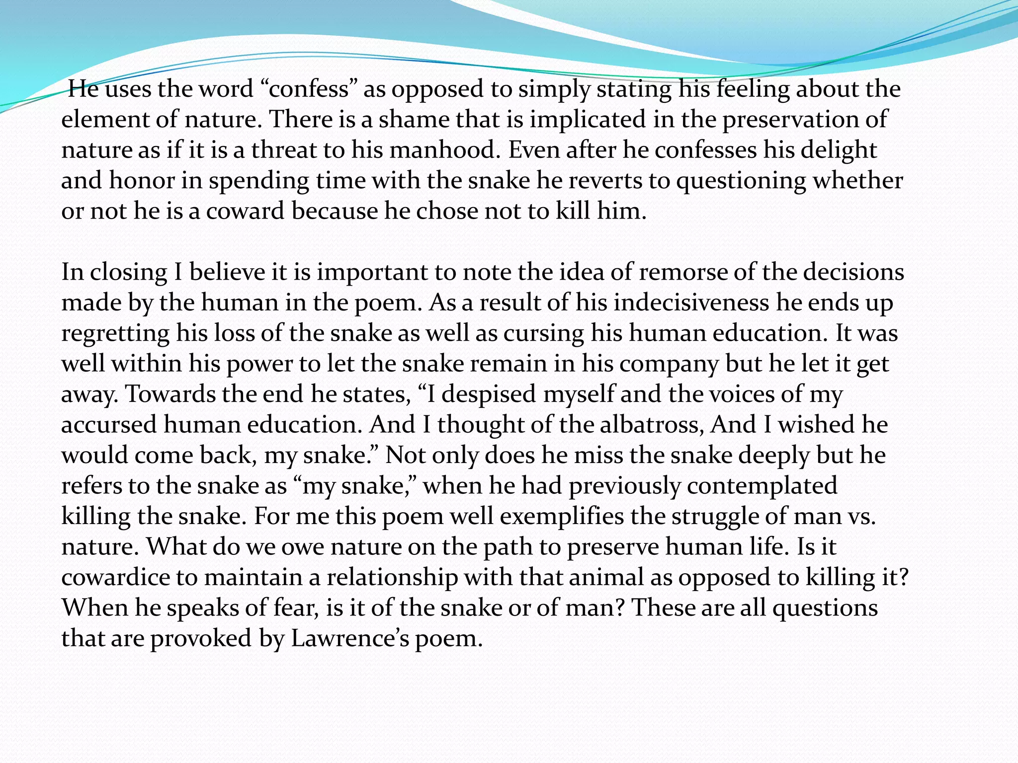 He uses the word “confess” as opposed to simply stating his feeling about the
element of nature. There is a shame that is implicated in the preservation of
nature as if it is a threat to his manhood. Even after he confesses his delight
and honor in spending time with the snake he reverts to questioning whether
or not he is a coward because he chose not to kill him.

In closing I believe it is important to note the idea of remorse of the decisions
made by the human in the poem. As a result of his indecisiveness he ends up
regretting his loss of the snake as well as cursing his human education. It was
well within his power to let the snake remain in his company but he let it get
away. Towards the end he states, “I despised myself and the voices of my
accursed human education. And I thought of the albatross, And I wished he
would come back, my snake.” Not only does he miss the snake deeply but he
refers to the snake as “my snake,” when he had previously contemplated
killing the snake. For me this poem well exemplifies the struggle of man vs.
nature. What do we owe nature on the path to preserve human life. Is it
cowardice to maintain a relationship with that animal as opposed to killing it?
When he speaks of fear, is it of the snake or of man? These are all questions
that are provoked by Lawrence’s poem.
 
