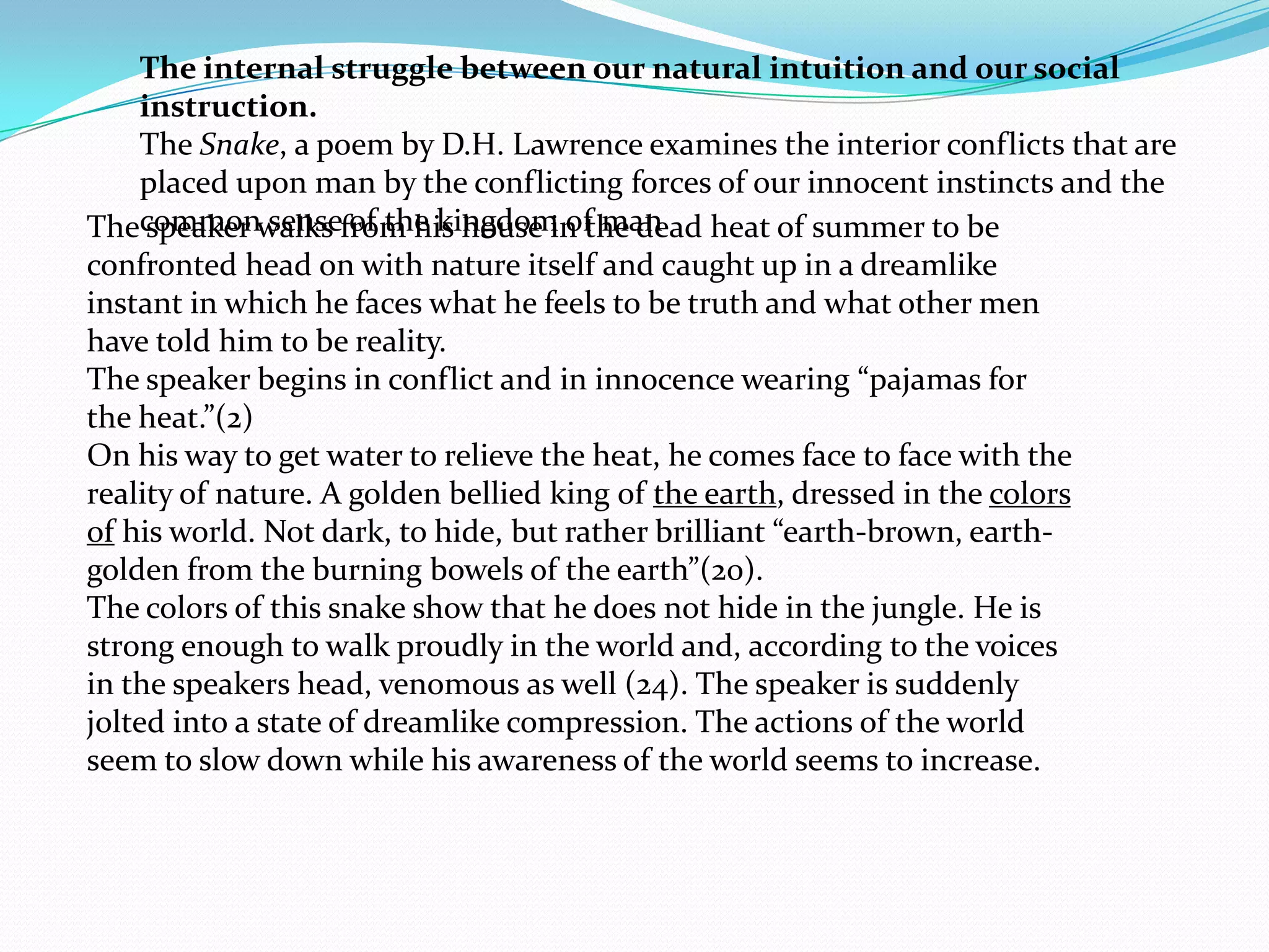 The internal struggle between our natural intuition and our social
     instruction.
     The Snake, a poem by D.H. Lawrence examines the interior conflicts that are
     placed upon man by the conflicting forces of our innocent instincts and the
Thecommonwalks from his house in the dead heat of summer to be
      speaker sense of the kingdom of man
confronted head on with nature itself and caught up in a dreamlike
instant in which he faces what he feels to be truth and what other men
have told him to be reality.
The speaker begins in conflict and in innocence wearing “pajamas for
the heat.”(2)
On his way to get water to relieve the heat, he comes face to face with the
reality of nature. A golden bellied king of the earth, dressed in the colors
of his world. Not dark, to hide, but rather brilliant “earth-brown, earth-
golden from the burning bowels of the earth”(20).
The colors of this snake show that he does not hide in the jungle. He is
strong enough to walk proudly in the world and, according to the voices
in the speakers head, venomous as well (24). The speaker is suddenly
jolted into a state of dreamlike compression. The actions of the world
seem to slow down while his awareness of the world seems to increase.
 