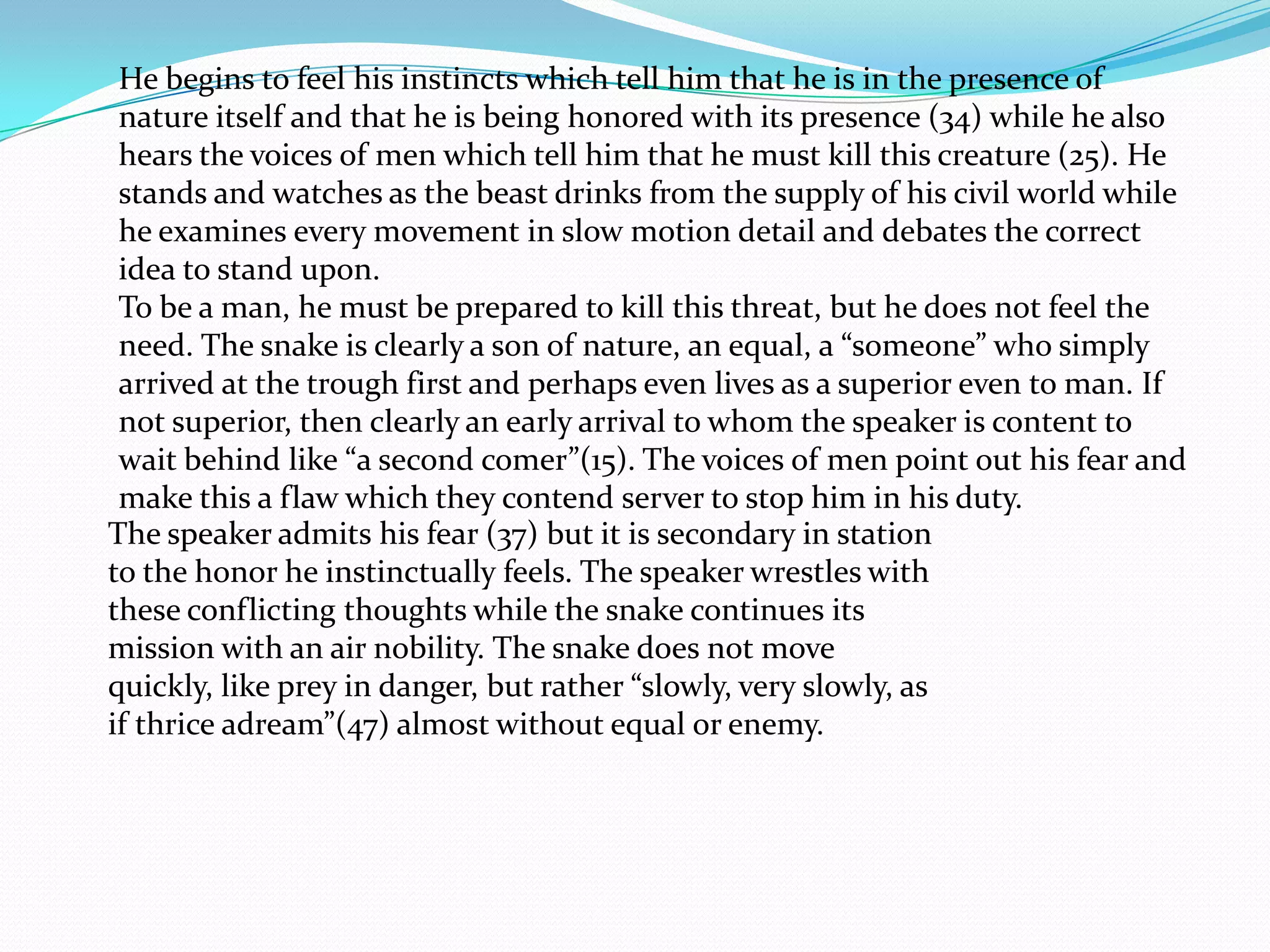 He begins to feel his instincts which tell him that he is in the presence of
 nature itself and that he is being honored with its presence (34) while he also
 hears the voices of men which tell him that he must kill this creature (25). He
 stands and watches as the beast drinks from the supply of his civil world while
 he examines every movement in slow motion detail and debates the correct
 idea to stand upon.
 To be a man, he must be prepared to kill this threat, but he does not feel the
 need. The snake is clearly a son of nature, an equal, a “someone” who simply
 arrived at the trough first and perhaps even lives as a superior even to man. If
 not superior, then clearly an early arrival to whom the speaker is content to
 wait behind like “a second comer”(15). The voices of men point out his fear and
 make this a flaw which they contend server to stop him in his duty.
The speaker admits his fear (37) but it is secondary in station
to the honor he instinctually feels. The speaker wrestles with
these conflicting thoughts while the snake continues its
mission with an air nobility. The snake does not move
quickly, like prey in danger, but rather “slowly, very slowly, as
if thrice adream”(47) almost without equal or enemy.
 