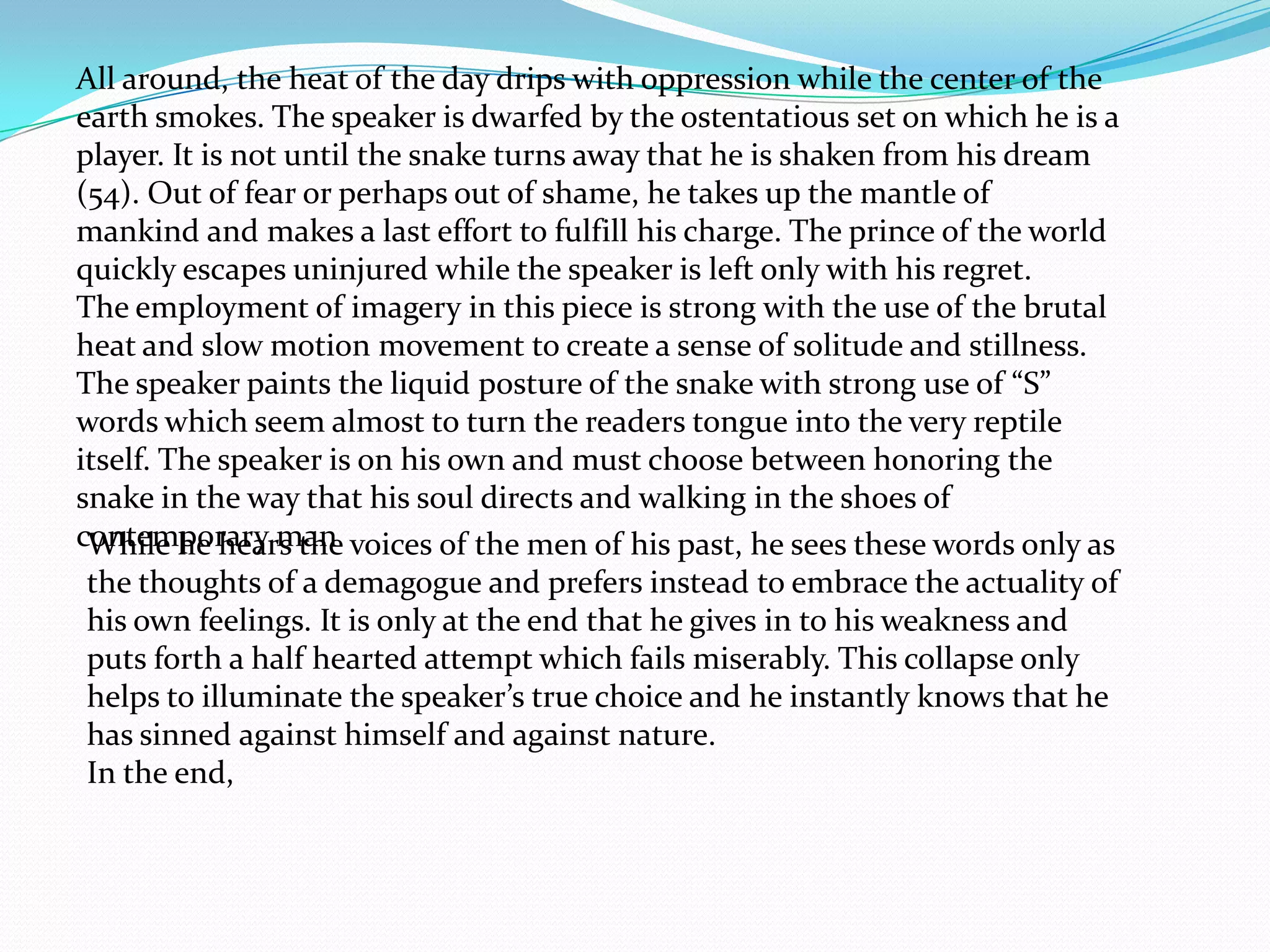 All around, the heat of the day drips with oppression while the center of the
earth smokes. The speaker is dwarfed by the ostentatious set on which he is a
player. It is not until the snake turns away that he is shaken from his dream
(54). Out of fear or perhaps out of shame, he takes up the mantle of
mankind and makes a last effort to fulfill his charge. The prince of the world
quickly escapes uninjured while the speaker is left only with his regret.
The employment of imagery in this piece is strong with the use of the brutal
heat and slow motion movement to create a sense of solitude and stillness.
The speaker paints the liquid posture of the snake with strong use of “S”
words which seem almost to turn the readers tongue into the very reptile
itself. The speaker is on his own and must choose between honoring the
snake in the way that his soul directs and walking in the shoes of
contemporary man voices of the men of his past, he sees these words only as
 While he hears the
 the thoughts of a demagogue and prefers instead to embrace the actuality of
 his own feelings. It is only at the end that he gives in to his weakness and
 puts forth a half hearted attempt which fails miserably. This collapse only
 helps to illuminate the speaker’s true choice and he instantly knows that he
 has sinned against himself and against nature.
 In the end,
 