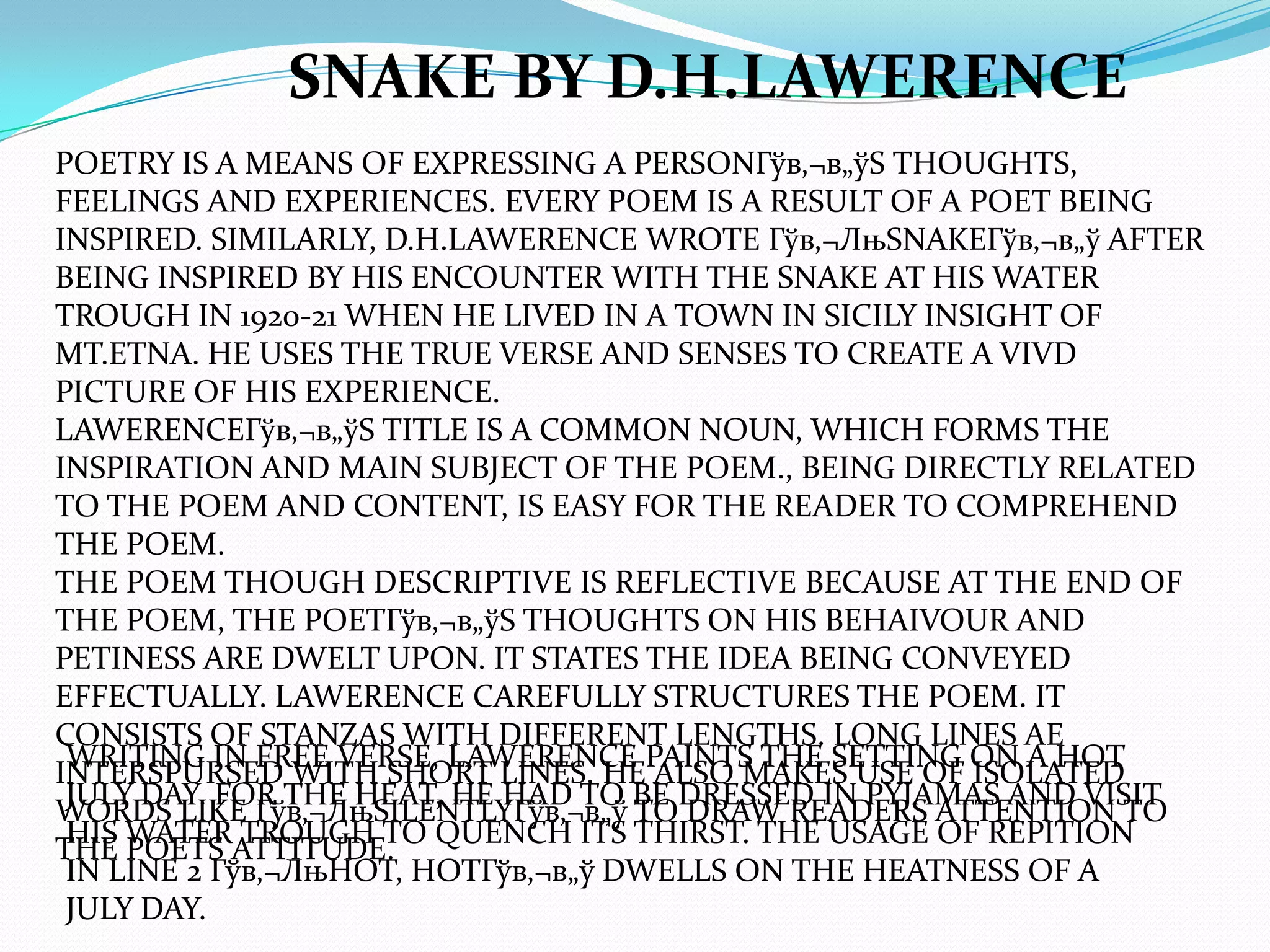SNAKE BY D.H.LAWERENCE
POETRY IS A MEANS OF EXPRESSING A PERSONГўв‚¬в„ўS THOUGHTS,
FEELINGS AND EXPERIENCES. EVERY POEM IS A RESULT OF A POET BEING
INSPIRED. SIMILARLY, D.H.LAWERENCE WROTE Гўв‚¬ЛњSNAKEГўв‚¬в„ў AFTER
BEING INSPIRED BY HIS ENCOUNTER WITH THE SNAKE AT HIS WATER
TROUGH IN 1920-21 WHEN HE LIVED IN A TOWN IN SICILY INSIGHT OF
MT.ETNA. HE USES THE TRUE VERSE AND SENSES TO CREATE A VIVD
PICTURE OF HIS EXPERIENCE.
LAWERENCEГўв‚¬в„ўS TITLE IS A COMMON NOUN, WHICH FORMS THE
INSPIRATION AND MAIN SUBJECT OF THE POEM., BEING DIRECTLY RELATED
TO THE POEM AND CONTENT, IS EASY FOR THE READER TO COMPREHEND
THE POEM.
THE POEM THOUGH DESCRIPTIVE IS REFLECTIVE BECAUSE AT THE END OF
THE POEM, THE POETГўв‚¬в„ўS THOUGHTS ON HIS BEHAIVOUR AND
PETINESS ARE DWELT UPON. IT STATES THE IDEA BEING CONVEYED
EFFECTUALLY. LAWERENCE CAREFULLY STRUCTURES THE POEM. IT
CONSISTS OF STANZAS WITH DIFFERENT LENGTHS. LONG LINES AE
 WRITING IN FREE VERSE, LAWERENCE PAINTS THE SETTING ON A HOT
INTERSPURSED WITH SHORT LINES. HE ALSO MAKES USE OF ISOLATED
 JULY DAY. FOR THE HEAT, HE HAD TO BE DRESSED IN PYJAMAS AND VISIT
WORDS LIKE Гўв‚¬ЛњSILENTLYГўв‚¬в„ў TO DRAW READERS ATTENTION TO
 HIS WATER TROUGH TO QUENCH ITS THIRST. THE USAGE OF REPITION
THE POETS ATTITUDE.
 IN LINE 2 Гўв‚¬ЛњHOT, HOTГўв‚¬в„ў DWELLS ON THE HEATNESS OF A
 JULY DAY.
 
