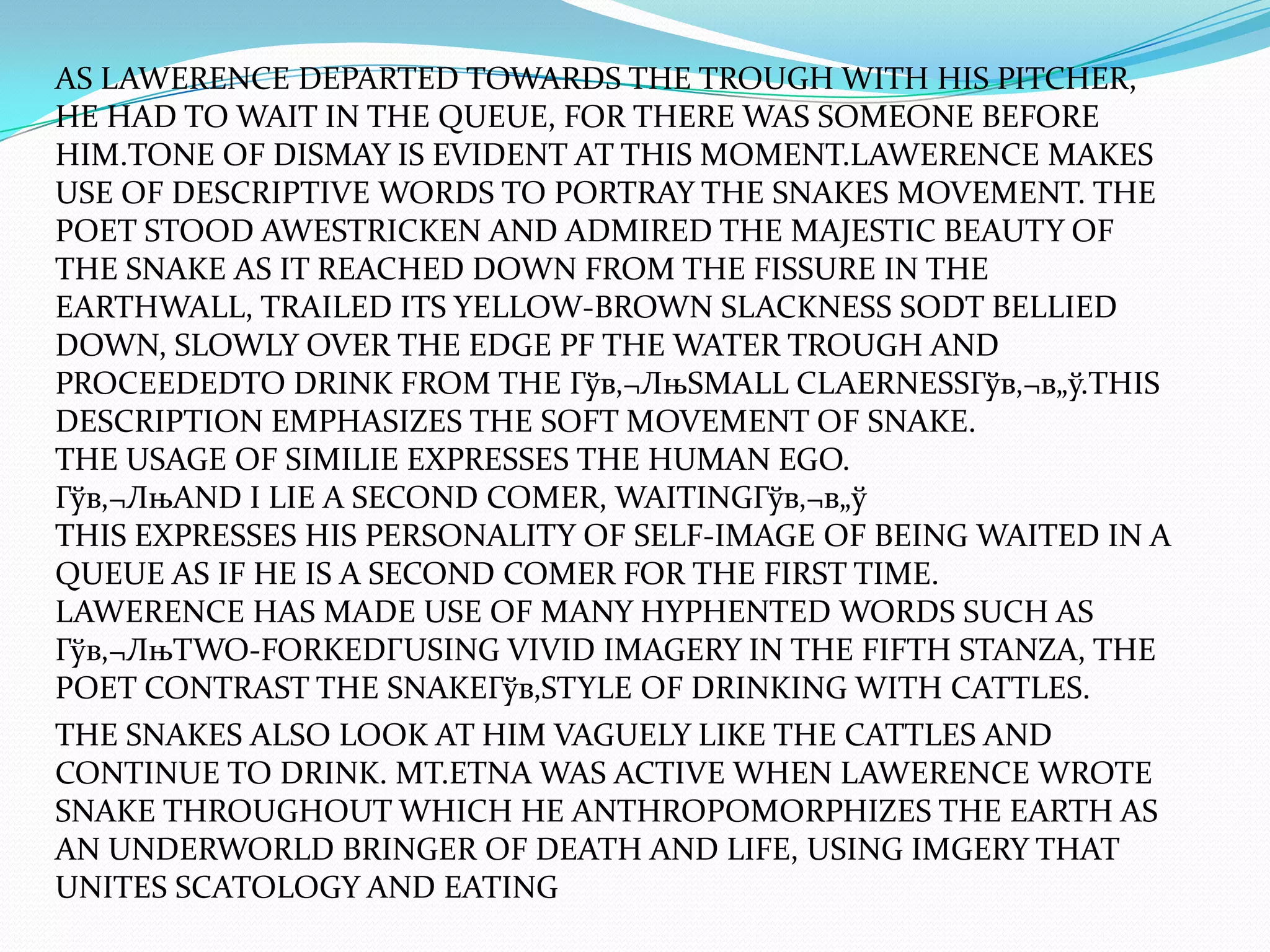 AS LAWERENCE DEPARTED TOWARDS THE TROUGH WITH HIS PITCHER,
HE HAD TO WAIT IN THE QUEUE, FOR THERE WAS SOMEONE BEFORE
HIM.TONE OF DISMAY IS EVIDENT AT THIS MOMENT.LAWERENCE MAKES
USE OF DESCRIPTIVE WORDS TO PORTRAY THE SNAKES MOVEMENT. THE
POET STOOD AWESTRICKEN AND ADMIRED THE MAJESTIC BEAUTY OF
THE SNAKE AS IT REACHED DOWN FROM THE FISSURE IN THE
EARTHWALL, TRAILED ITS YELLOW-BROWN SLACKNESS SODT BELLIED
DOWN, SLOWLY OVER THE EDGE PF THE WATER TROUGH AND
PROCEEDEDTO DRINK FROM THE Гўв‚¬ЛњSMALL CLAERNESSГўв‚¬в„ў.THIS
DESCRIPTION EMPHASIZES THE SOFT MOVEMENT OF SNAKE.
THE USAGE OF SIMILIE EXPRESSES THE HUMAN EGO.
Гўв‚¬ЛњAND I LIE A SECOND COMER, WAITINGГўв‚¬в„ў
THIS EXPRESSES HIS PERSONALITY OF SELF-IMAGE OF BEING WAITED IN A
QUEUE AS IF HE IS A SECOND COMER FOR THE FIRST TIME.
LAWERENCE HAS MADE USE OF MANY HYPHENTED WORDS SUCH AS
Гўв‚¬ЛњTWO-FORKEDГUSING VIVID IMAGERY IN THE FIFTH STANZA, THE
POET CONTRAST THE SNAKEГўв‚STYLE OF DRINKING WITH CATTLES.
THE SNAKES ALSO LOOK AT HIM VAGUELY LIKE THE CATTLES AND
CONTINUE TO DRINK. MT.ETNA WAS ACTIVE WHEN LAWERENCE WROTE
SNAKE THROUGHOUT WHICH HE ANTHROPOMORPHIZES THE EARTH AS
AN UNDERWORLD BRINGER OF DEATH AND LIFE, USING IMGERY THAT
UNITES SCATOLOGY AND EATING
 