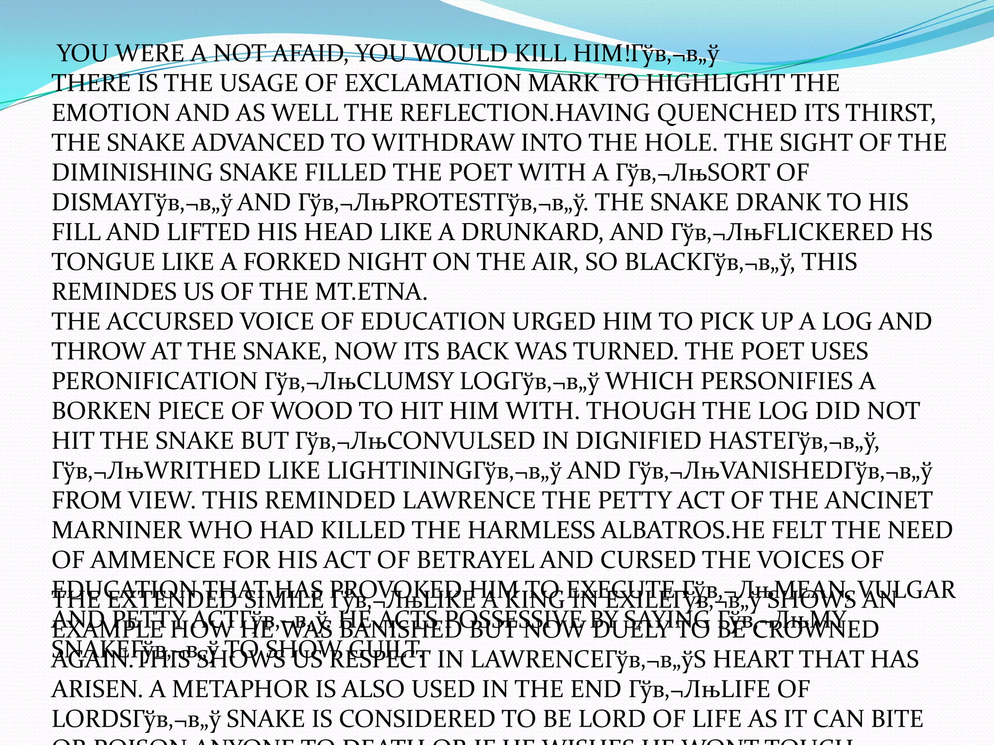 YOU WERE A NOT AFAID, YOU WOULD KILL HIM!Гўв‚¬в„ў
THERE IS THE USAGE OF EXCLAMATION MARK TO HIGHLIGHT THE
EMOTION AND AS WELL THE REFLECTION.HAVING QUENCHED ITS THIRST,
THE SNAKE ADVANCED TO WITHDRAW INTO THE HOLE. THE SIGHT OF THE
DIMINISHING SNAKE FILLED THE POET WITH A Гўв‚¬ЛњSORT OF
DISMAYГўв‚¬в„ў AND Гўв‚¬ЛњPROTESTГўв‚¬в„ў. THE SNAKE DRANK TO HIS
FILL AND LIFTED HIS HEAD LIKE A DRUNKARD, AND Гўв‚¬ЛњFLICKERED HS
TONGUE LIKE A FORKED NIGHT ON THE AIR, SO BLACKГўв‚¬в„ў, THIS
REMINDES US OF THE MT.ETNA.
THE ACCURSED VOICE OF EDUCATION URGED HIM TO PICK UP A LOG AND
THROW AT THE SNAKE, NOW ITS BACK WAS TURNED. THE POET USES
PERONIFICATION Гўв‚¬ЛњCLUMSY LOGГўв‚¬в„ў WHICH PERSONIFIES A
BORKEN PIECE OF WOOD TO HIT HIM WITH. THOUGH THE LOG DID NOT
HIT THE SNAKE BUT Гўв‚¬ЛњCONVULSED IN DIGNIFIED HASTEГўв‚¬в„ў,
Гўв‚¬ЛњWRITHED LIKE LIGHTININGГўв‚¬в„ў AND Гўв‚¬ЛњVANISHEDГўв‚¬в„ў
FROM VIEW. THIS REMINDED LAWRENCE THE PETTY ACT OF THE ANCINET
MARNINER WHO HAD KILLED THE HARMLESS ALBATROS.HE FELT THE NEED
OF AMMENCE FOR HIS ACT OF BETRAYEL AND CURSED THE VOICES OF
EDUCATION THAT HAS PROVOKED HIM TO EXECUTE Гўв‚¬ЛњMEAN, VULGAR
THE EXTENDED SIMILE Гўв‚¬ЛњLIKE A KING IN EXILEГўв‚¬в„ў SHOWS AN
AND PETTY ACTГўв‚¬в„ў. HE ACTS POSSESSIVE BY SAYING BE CROWNED
EXAMPLE HOW HE WAS BANISHED BUT NOW DUELY TO Гўв‚¬ЛњMY
SNAKEГўв‚¬в„ў TO SHOW GUILT. IN LAWRENCEГўв‚¬в„ўS HEART THAT HAS
AGAIN.THIS SHOWS US RESPECT
ARISEN. A METAPHOR IS ALSO USED IN THE END Гўв‚¬ЛњLIFE OF
LORDSГўв‚¬в„ў SNAKE IS CONSIDERED TO BE LORD OF LIFE AS IT CAN BITE
 