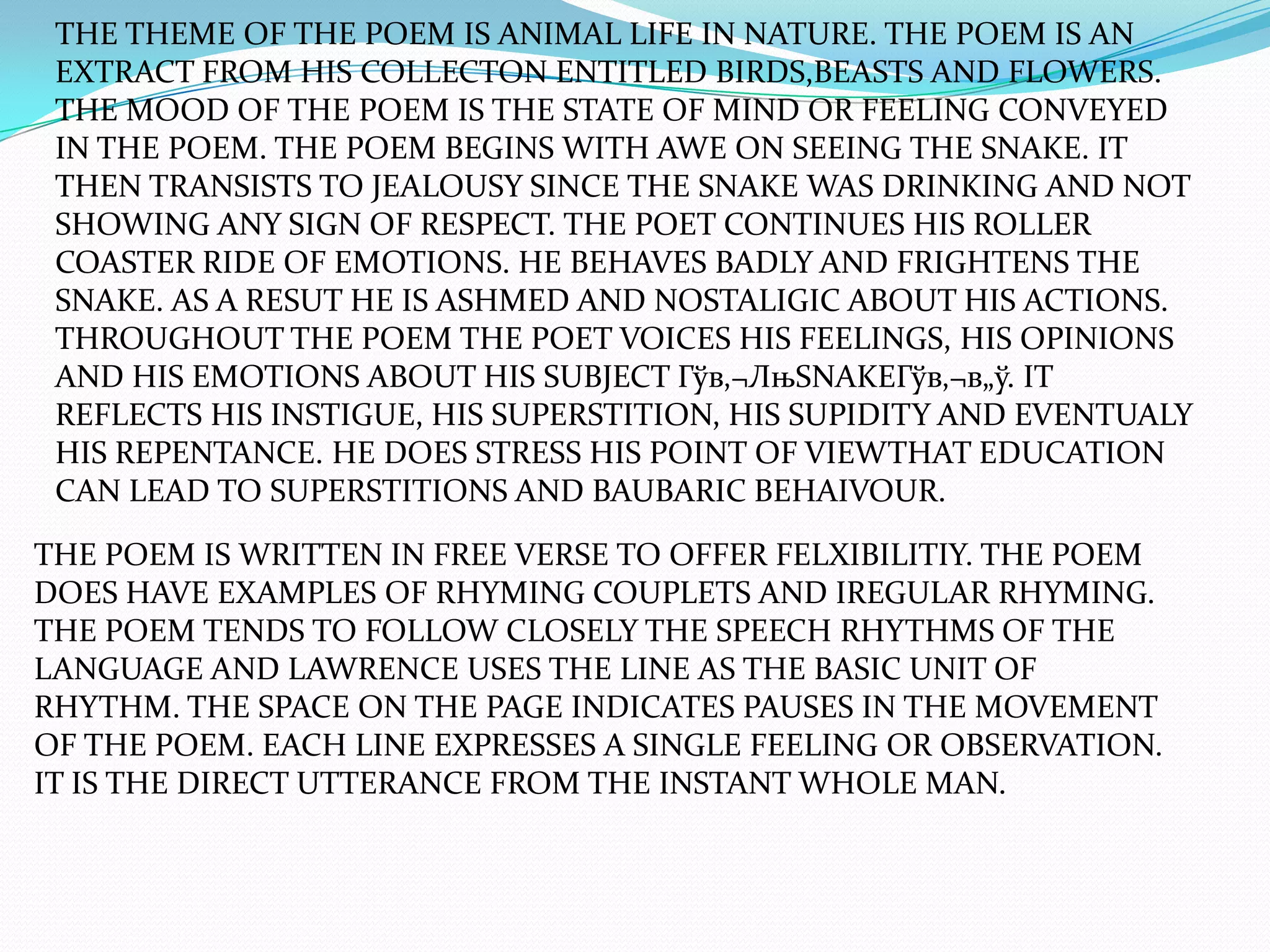 THE THEME OF THE POEM IS ANIMAL LIFE IN NATURE. THE POEM IS AN
 EXTRACT FROM HIS COLLECTON ENTITLED BIRDS,BEASTS AND FLOWERS.
 THE MOOD OF THE POEM IS THE STATE OF MIND OR FEELING CONVEYED
 IN THE POEM. THE POEM BEGINS WITH AWE ON SEEING THE SNAKE. IT
 THEN TRANSISTS TO JEALOUSY SINCE THE SNAKE WAS DRINKING AND NOT
 SHOWING ANY SIGN OF RESPECT. THE POET CONTINUES HIS ROLLER
 COASTER RIDE OF EMOTIONS. HE BEHAVES BADLY AND FRIGHTENS THE
 SNAKE. AS A RESUT HE IS ASHMED AND NOSTALIGIC ABOUT HIS ACTIONS.
 THROUGHOUT THE POEM THE POET VOICES HIS FEELINGS, HIS OPINIONS
 AND HIS EMOTIONS ABOUT HIS SUBJECT Гўв‚¬ЛњSNAKEГўв‚¬в„ў. IT
 REFLECTS HIS INSTIGUE, HIS SUPERSTITION, HIS SUPIDITY AND EVENTUALY
 HIS REPENTANCE. HE DOES STRESS HIS POINT OF VIEWTHAT EDUCATION
 CAN LEAD TO SUPERSTITIONS AND BAUBARIC BEHAIVOUR.

THE POEM IS WRITTEN IN FREE VERSE TO OFFER FELXIBILITIY. THE POEM
DOES HAVE EXAMPLES OF RHYMING COUPLETS AND IREGULAR RHYMING.
THE POEM TENDS TO FOLLOW CLOSELY THE SPEECH RHYTHMS OF THE
LANGUAGE AND LAWRENCE USES THE LINE AS THE BASIC UNIT OF
RHYTHM. THE SPACE ON THE PAGE INDICATES PAUSES IN THE MOVEMENT
OF THE POEM. EACH LINE EXPRESSES A SINGLE FEELING OR OBSERVATION.
IT IS THE DIRECT UTTERANCE FROM THE INSTANT WHOLE MAN.
 