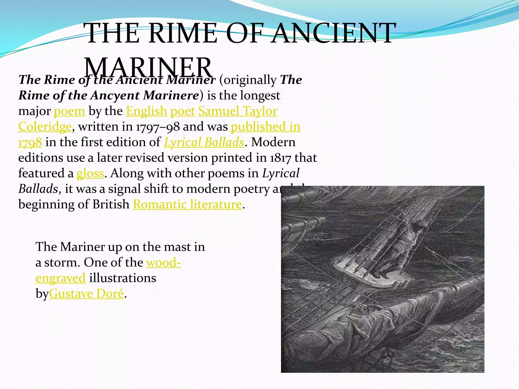 THE RIME OF ANCIENT
          MARINER
The Rime of the Ancient Mariner (originally The
Rime of the Ancyent Marinere) is the longest
major poem by the English poet Samuel Taylor
Coleridge, written in 1797–98 and was published in
1798 in the first edition of Lyrical Ballads. Modern
editions use a later revised version printed in 1817 that
featured a gloss. Along with other poems in Lyrical
Ballads, it was a signal shift to modern poetry and the
beginning of British Romantic literature.


   The Mariner up on the mast in
   a storm. One of the wood-
   engraved illustrations
   byGustave Doré.
 