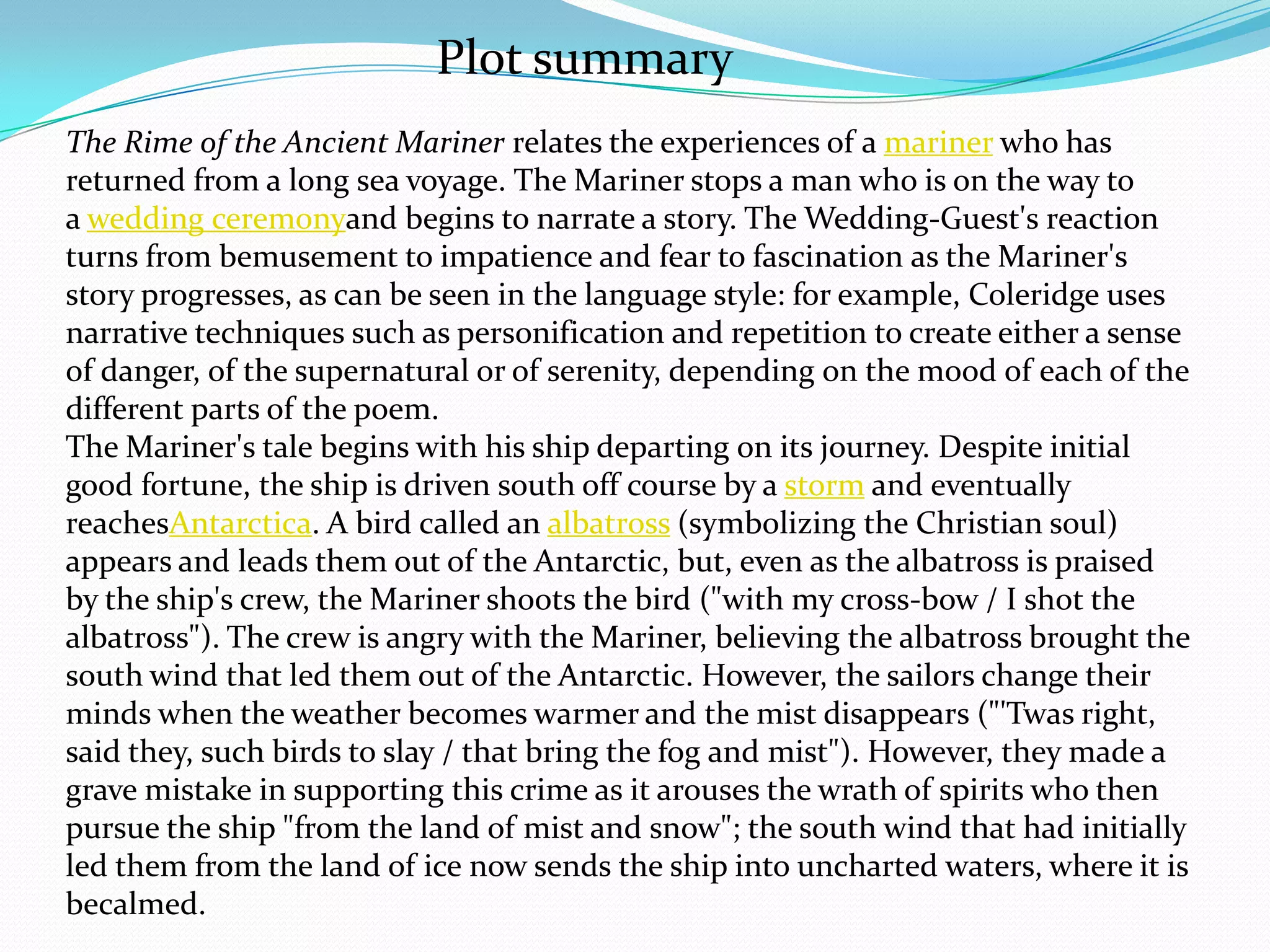 Plot summary
The Rime of the Ancient Mariner relates the experiences of a mariner who has
returned from a long sea voyage. The Mariner stops a man who is on the way to
a wedding ceremonyand begins to narrate a story. The Wedding-Guest's reaction
turns from bemusement to impatience and fear to fascination as the Mariner's
story progresses, as can be seen in the language style: for example, Coleridge uses
narrative techniques such as personification and repetition to create either a sense
of danger, of the supernatural or of serenity, depending on the mood of each of the
different parts of the poem.
The Mariner's tale begins with his ship departing on its journey. Despite initial
good fortune, the ship is driven south off course by a storm and eventually
reachesAntarctica. A bird called an albatross (symbolizing the Christian soul)
appears and leads them out of the Antarctic, but, even as the albatross is praised
by the ship's crew, the Mariner shoots the bird ("with my cross-bow / I shot the
albatross"). The crew is angry with the Mariner, believing the albatross brought the
south wind that led them out of the Antarctic. However, the sailors change their
minds when the weather becomes warmer and the mist disappears ("'Twas right,
said they, such birds to slay / that bring the fog and mist"). However, they made a
grave mistake in supporting this crime as it arouses the wrath of spirits who then
pursue the ship "from the land of mist and snow"; the south wind that had initially
led them from the land of ice now sends the ship into uncharted waters, where it is
becalmed.
 
