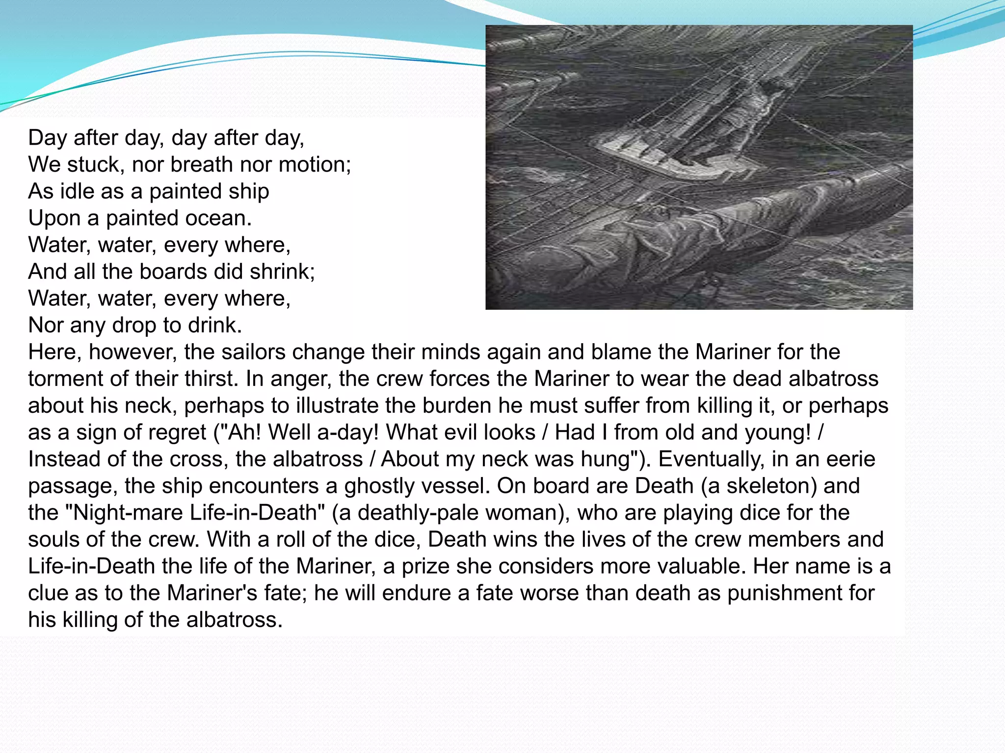 Day after day, day after day,
We stuck, nor breath nor motion;
As idle as a painted ship
Upon a painted ocean.
Water, water, every where,
And all the boards did shrink;
Water, water, every where,
Nor any drop to drink.
Here, however, the sailors change their minds again and blame the Mariner for the
torment of their thirst. In anger, the crew forces the Mariner to wear the dead albatross
about his neck, perhaps to illustrate the burden he must suffer from killing it, or perhaps
as a sign of regret ("Ah! Well a-day! What evil looks / Had I from old and young! /
Instead of the cross, the albatross / About my neck was hung"). Eventually, in an eerie
passage, the ship encounters a ghostly vessel. On board are Death (a skeleton) and
the "Night-mare Life-in-Death" (a deathly-pale woman), who are playing dice for the
souls of the crew. With a roll of the dice, Death wins the lives of the crew members and
Life-in-Death the life of the Mariner, a prize she considers more valuable. Her name is a
clue as to the Mariner's fate; he will endure a fate worse than death as punishment for
his killing of the albatross.
 