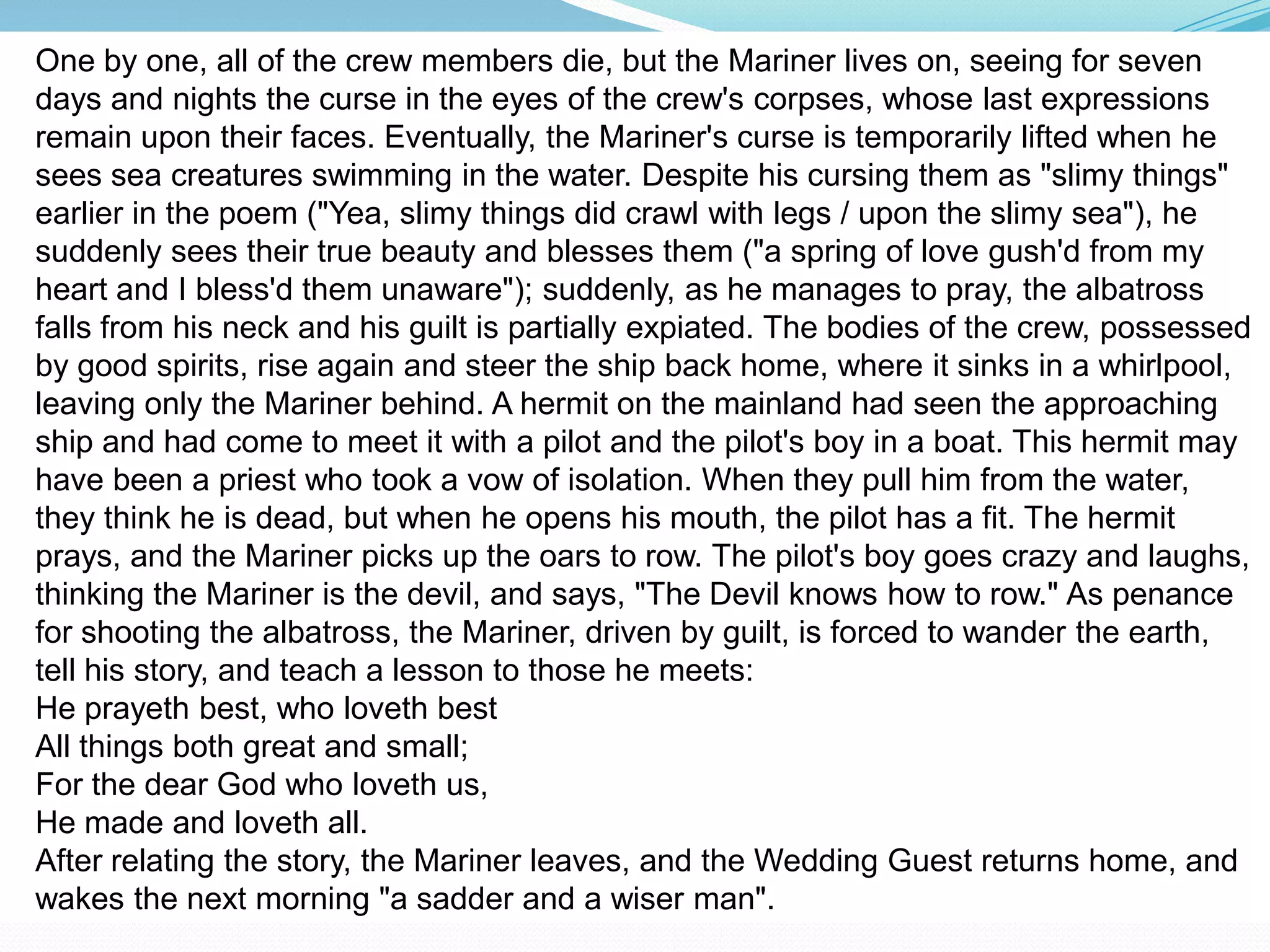 One by one, all of the crew members die, but the Mariner lives on, seeing for seven
days and nights the curse in the eyes of the crew's corpses, whose last expressions
remain upon their faces. Eventually, the Mariner's curse is temporarily lifted when he
sees sea creatures swimming in the water. Despite his cursing them as "slimy things"
earlier in the poem ("Yea, slimy things did crawl with legs / upon the slimy sea"), he
suddenly sees their true beauty and blesses them ("a spring of love gush'd from my
heart and I bless'd them unaware"); suddenly, as he manages to pray, the albatross
falls from his neck and his guilt is partially expiated. The bodies of the crew, possessed
by good spirits, rise again and steer the ship back home, where it sinks in a whirlpool,
leaving only the Mariner behind. A hermit on the mainland had seen the approaching
ship and had come to meet it with a pilot and the pilot's boy in a boat. This hermit may
have been a priest who took a vow of isolation. When they pull him from the water,
they think he is dead, but when he opens his mouth, the pilot has a fit. The hermit
prays, and the Mariner picks up the oars to row. The pilot's boy goes crazy and laughs,
thinking the Mariner is the devil, and says, "The Devil knows how to row." As penance
for shooting the albatross, the Mariner, driven by guilt, is forced to wander the earth,
tell his story, and teach a lesson to those he meets:
He prayeth best, who loveth best
All things both great and small;
For the dear God who loveth us,
He made and loveth all.
After relating the story, the Mariner leaves, and the Wedding Guest returns home, and
wakes the next morning "a sadder and a wiser man".
 