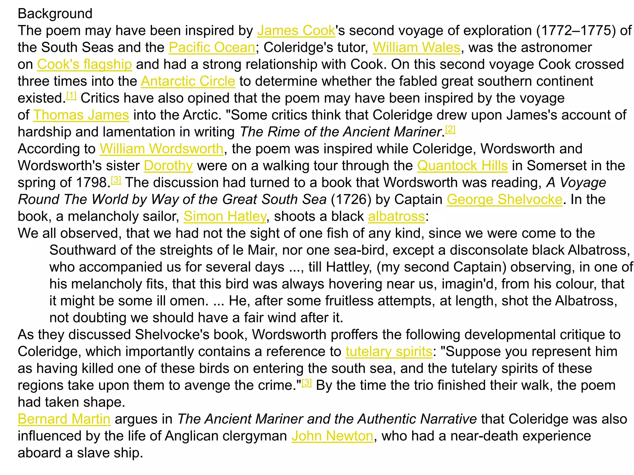 Background
The poem may have been inspired by James Cook's second voyage of exploration (1772–1775) of
the South Seas and the Pacific Ocean; Coleridge's tutor, William Wales, was the astronomer
on Cook's flagship and had a strong relationship with Cook. On this second voyage Cook crossed
three times into the Antarctic Circle to determine whether the fabled great southern continent
existed.[1] Critics have also opined that the poem may have been inspired by the voyage
of Thomas James into the Arctic. "Some critics think that Coleridge drew upon James's account of
hardship and lamentation in writing The Rime of the Ancient Mariner.[2]
According to William Wordsworth, the poem was inspired while Coleridge, Wordsworth and
Wordsworth's sister Dorothy were on a walking tour through the Quantock Hills in Somerset in the
spring of 1798.[3] The discussion had turned to a book that Wordsworth was reading, A Voyage
Round The World by Way of the Great South Sea (1726) by Captain George Shelvocke. In the
book, a melancholy sailor, Simon Hatley, shoots a black albatross:
We all observed, that we had not the sight of one fish of any kind, since we were come to the
      Southward of the streights of le Mair, nor one sea-bird, except a disconsolate black Albatross,
      who accompanied us for several days ..., till Hattley, (my second Captain) observing, in one of
      his melancholy fits, that this bird was always hovering near us, imagin'd, from his colour, that
      it might be some ill omen. ... He, after some fruitless attempts, at length, shot the Albatross,
      not doubting we should have a fair wind after it.
As they discussed Shelvocke's book, Wordsworth proffers the following developmental critique to
Coleridge, which importantly contains a reference to tutelary spirits: "Suppose you represent him
as having killed one of these birds on entering the south sea, and the tutelary spirits of these
regions take upon them to avenge the crime."[3] By the time the trio finished their walk, the poem
had taken shape.
Bernard Martin argues in The Ancient Mariner and the Authentic Narrative that Coleridge was also
influenced by the life of Anglican clergyman John Newton, who had a near-death experience
aboard a slave ship.
 