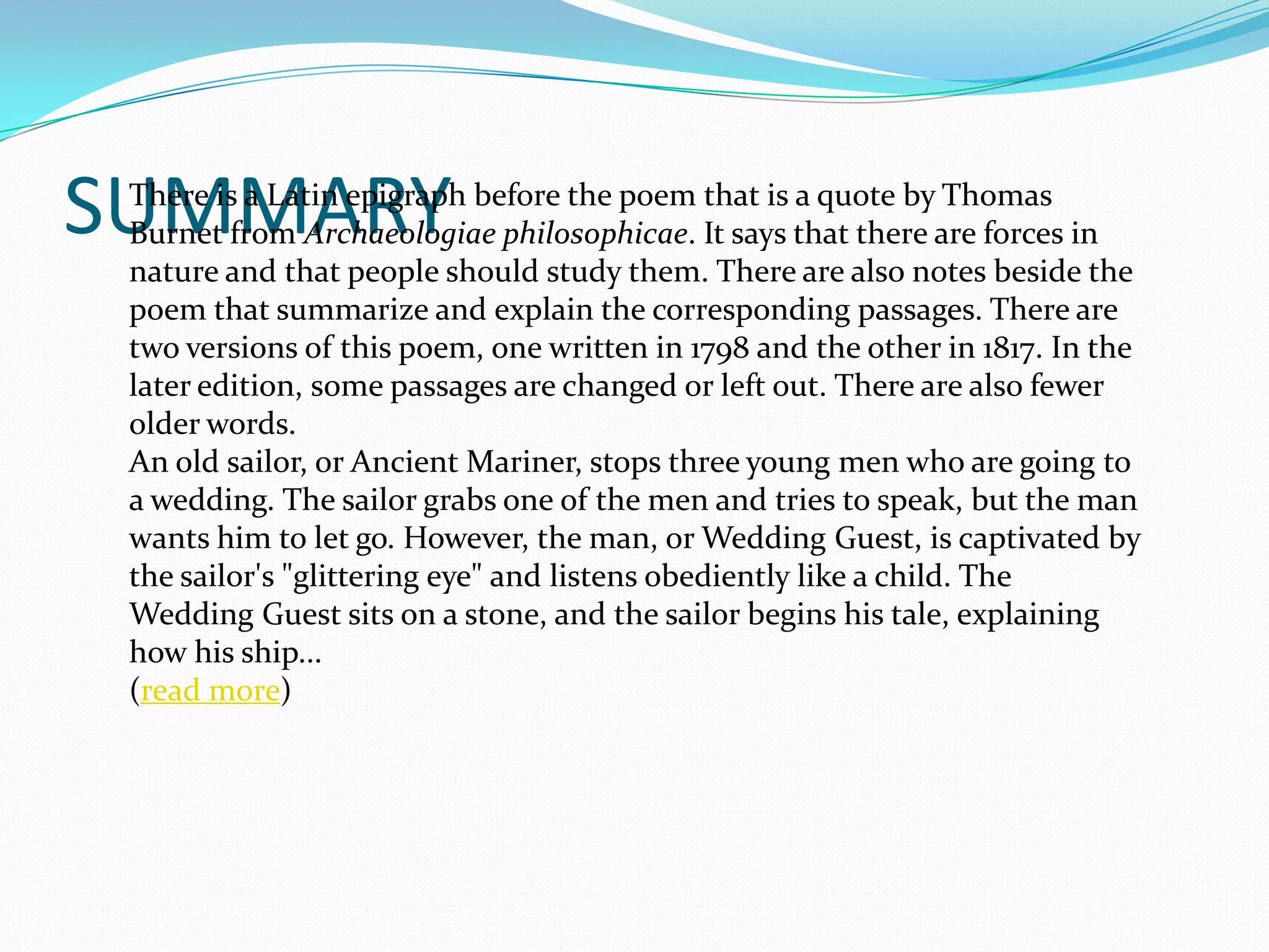 SUMMARY
 There is a Latin epigraph before the poem that is a quote by Thomas
 Burnet from Archaeologiae philosophicae. It says that there are forces in
 nature and that people should study them. There are also notes beside the
 poem that summarize and explain the corresponding passages. There are
 two versions of this poem, one written in 1798 and the other in 1817. In the
 later edition, some passages are changed or left out. There are also fewer
 older words.
 An old sailor, or Ancient Mariner, stops three young men who are going to
 a wedding. The sailor grabs one of the men and tries to speak, but the man
 wants him to let go. However, the man, or Wedding Guest, is captivated by
 the sailor's "glittering eye" and listens obediently like a child. The
 Wedding Guest sits on a stone, and the sailor begins his tale, explaining
 how his ship...
 (read more)
 