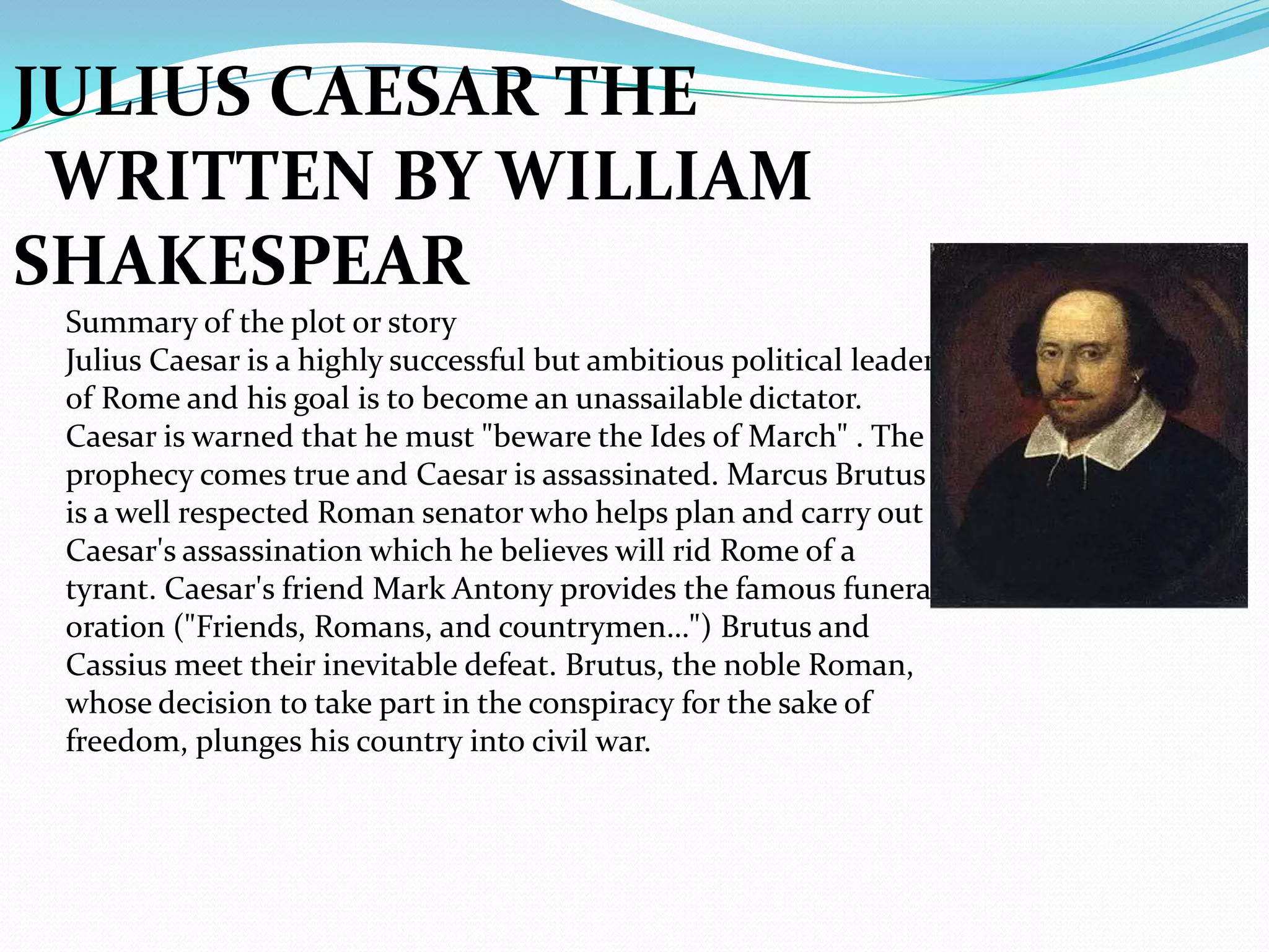 JULIUS CAESAR THE
 WRITTEN BY WILLIAM
SHAKESPEAR
 Summary of the plot or story
 Julius Caesar is a highly successful but ambitious political leader
 of Rome and his goal is to become an unassailable dictator.
 Caesar is warned that he must "beware the Ides of March" . The
 prophecy comes true and Caesar is assassinated. Marcus Brutus
 is a well respected Roman senator who helps plan and carry out
 Caesar's assassination which he believes will rid Rome of a
 tyrant. Caesar's friend Mark Antony provides the famous funeral
 oration ("Friends, Romans, and countrymen…") Brutus and
 Cassius meet their inevitable defeat. Brutus, the noble Roman,
 whose decision to take part in the conspiracy for the sake of
 freedom, plunges his country into civil war.
 