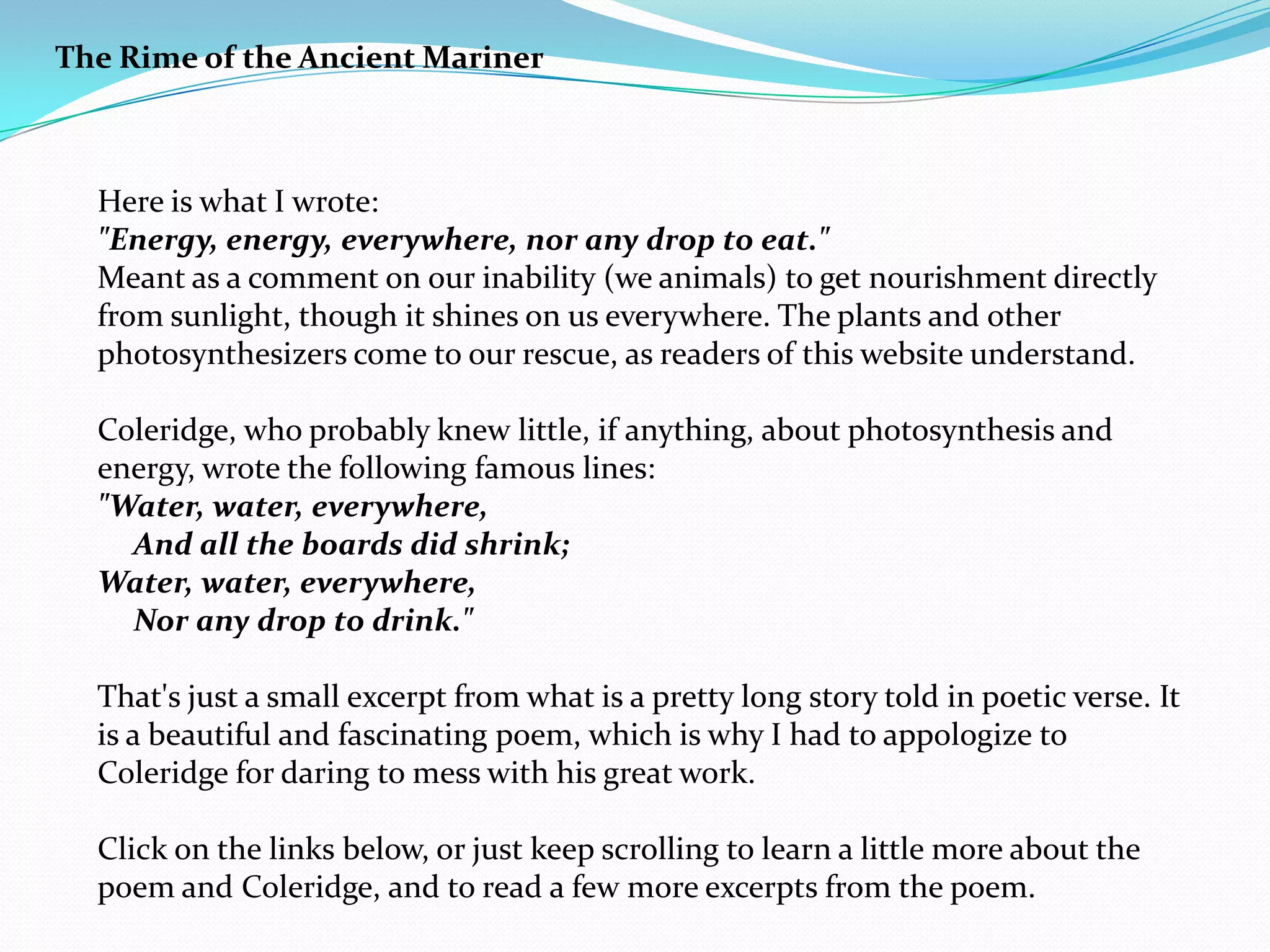 The Rime of the Ancient Mariner



  Here is what I wrote:
  "Energy, energy, everywhere, nor any drop to eat."
  Meant as a comment on our inability (we animals) to get nourishment directly
  from sunlight, though it shines on us everywhere. The plants and other
  photosynthesizers come to our rescue, as readers of this website understand.

  Coleridge, who probably knew little, if anything, about photosynthesis and
  energy, wrote the following famous lines:
  "Water, water, everywhere,
    And all the boards did shrink;
  Water, water, everywhere,
    Nor any drop to drink."

  That's just a small excerpt from what is a pretty long story told in poetic verse. It
  is a beautiful and fascinating poem, which is why I had to appologize to
  Coleridge for daring to mess with his great work.

  Click on the links below, or just keep scrolling to learn a little more about the
  poem and Coleridge, and to read a few more excerpts from the poem.
 