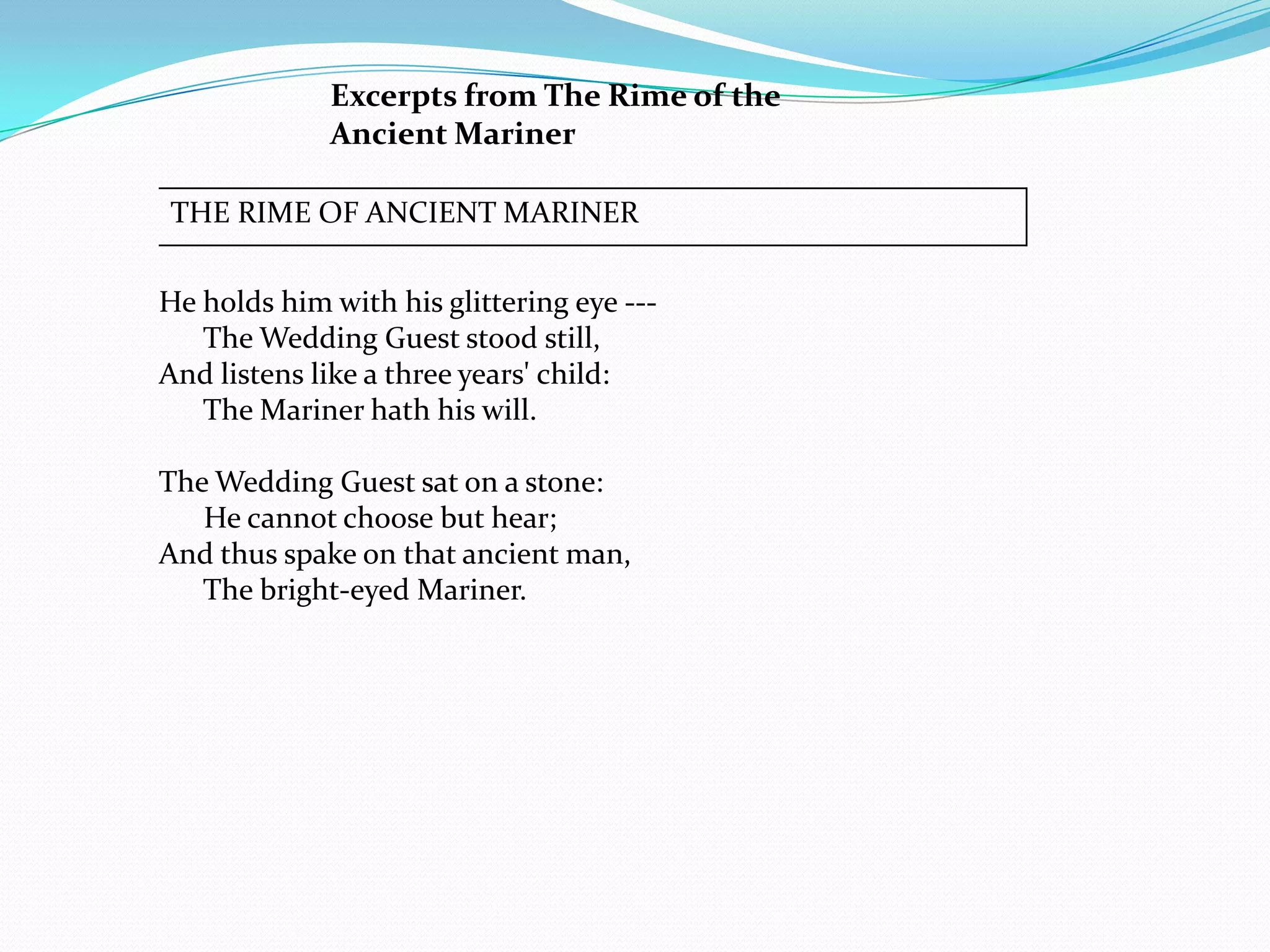 Excerpts from The Rime of the
             Ancient Mariner

THE RIME OF ANCIENT MARINER

He holds him with his glittering eye ---
   The Wedding Guest stood still,
And listens like a three years' child:
   The Mariner hath his will.

The Wedding Guest sat on a stone:
   He cannot choose but hear;
And thus spake on that ancient man,
   The bright-eyed Mariner.
 