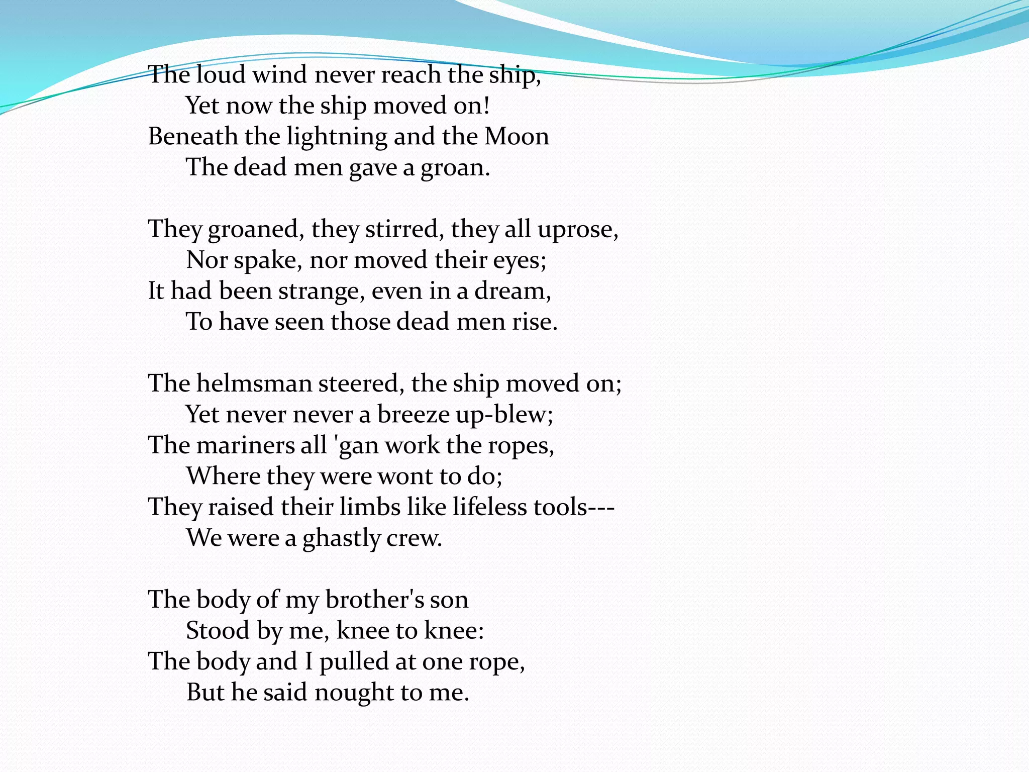 The loud wind never reach the ship,
   Yet now the ship moved on!
Beneath the lightning and the Moon
   The dead men gave a groan.

They groaned, they stirred, they all uprose,
    Nor spake, nor moved their eyes;
It had been strange, even in a dream,
    To have seen those dead men rise.

The helmsman steered, the ship moved on;
   Yet never never a breeze up-blew;
The mariners all 'gan work the ropes,
   Where they were wont to do;
They raised their limbs like lifeless tools---
   We were a ghastly crew.

The body of my brother's son
   Stood by me, knee to knee:
The body and I pulled at one rope,
   But he said nought to me.
 