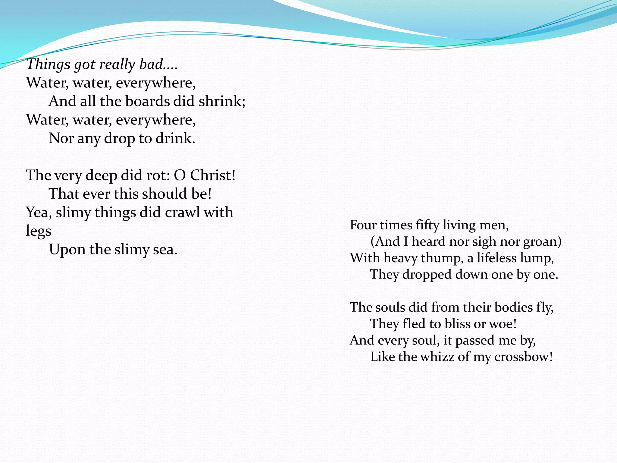 Things got really bad....
Water, water, everywhere,
   And all the boards did shrink;
Water, water, everywhere,
   Nor any drop to drink.

The very deep did rot: O Christ!
    That ever this should be!
Yea, slimy things did crawl with
legs                                Four times fifty living men,
                                       (And I heard nor sigh nor groan)
    Upon the slimy sea.
                                    With heavy thump, a lifeless lump,
                                       They dropped down one by one.

                                    The souls did from their bodies fly,
                                       They fled to bliss or woe!
                                    And every soul, it passed me by,
                                       Like the whizz of my crossbow!
 