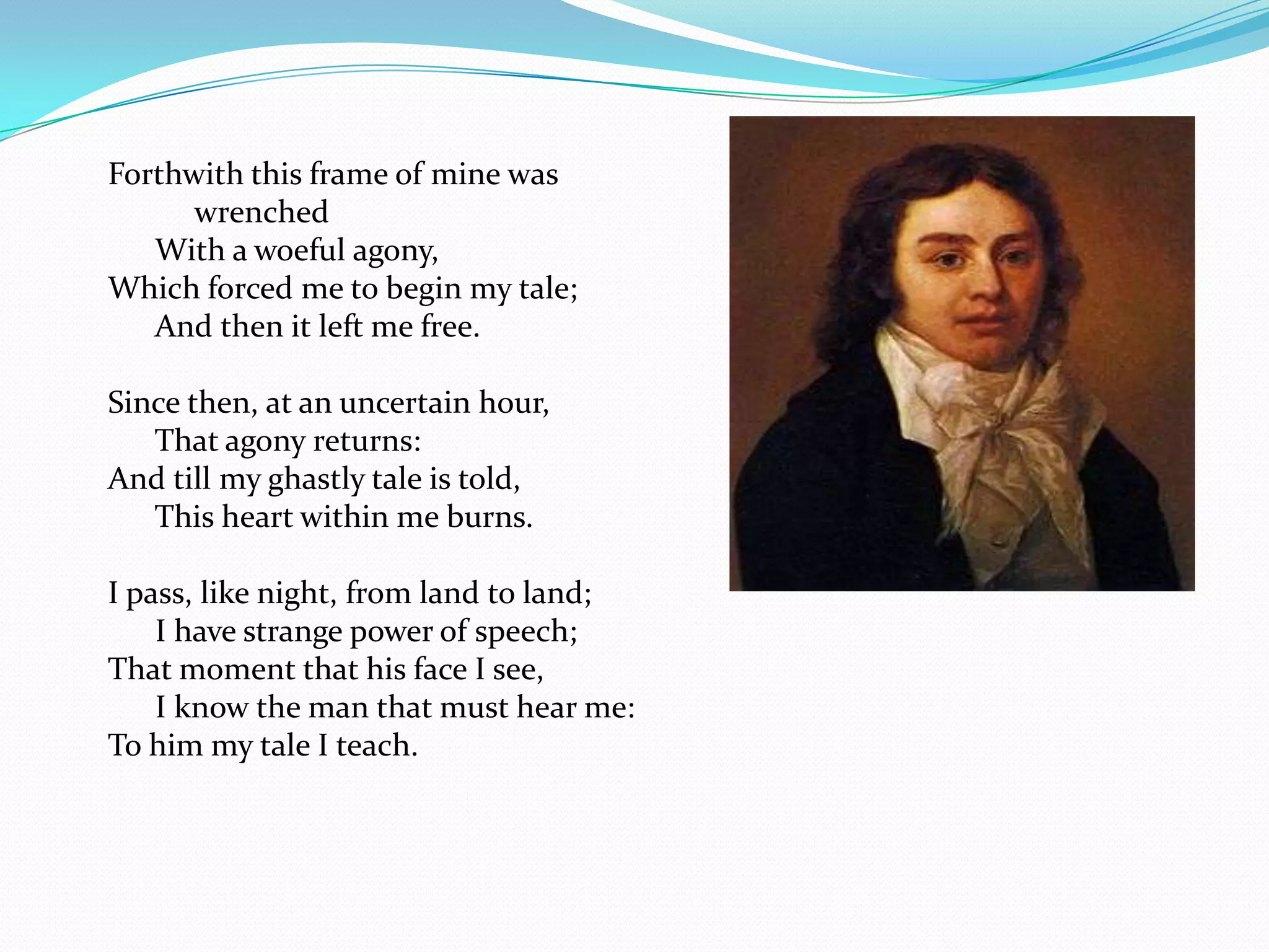 Forthwith this frame of mine was
      wrenched
   With a woeful agony,
Which forced me to begin my tale;
   And then it left me free.

Since then, at an uncertain hour,
   That agony returns:
And till my ghastly tale is told,
   This heart within me burns.

I pass, like night, from land to land;
    I have strange power of speech;
That moment that his face I see,
    I know the man that must hear me:
To him my tale I teach.
 