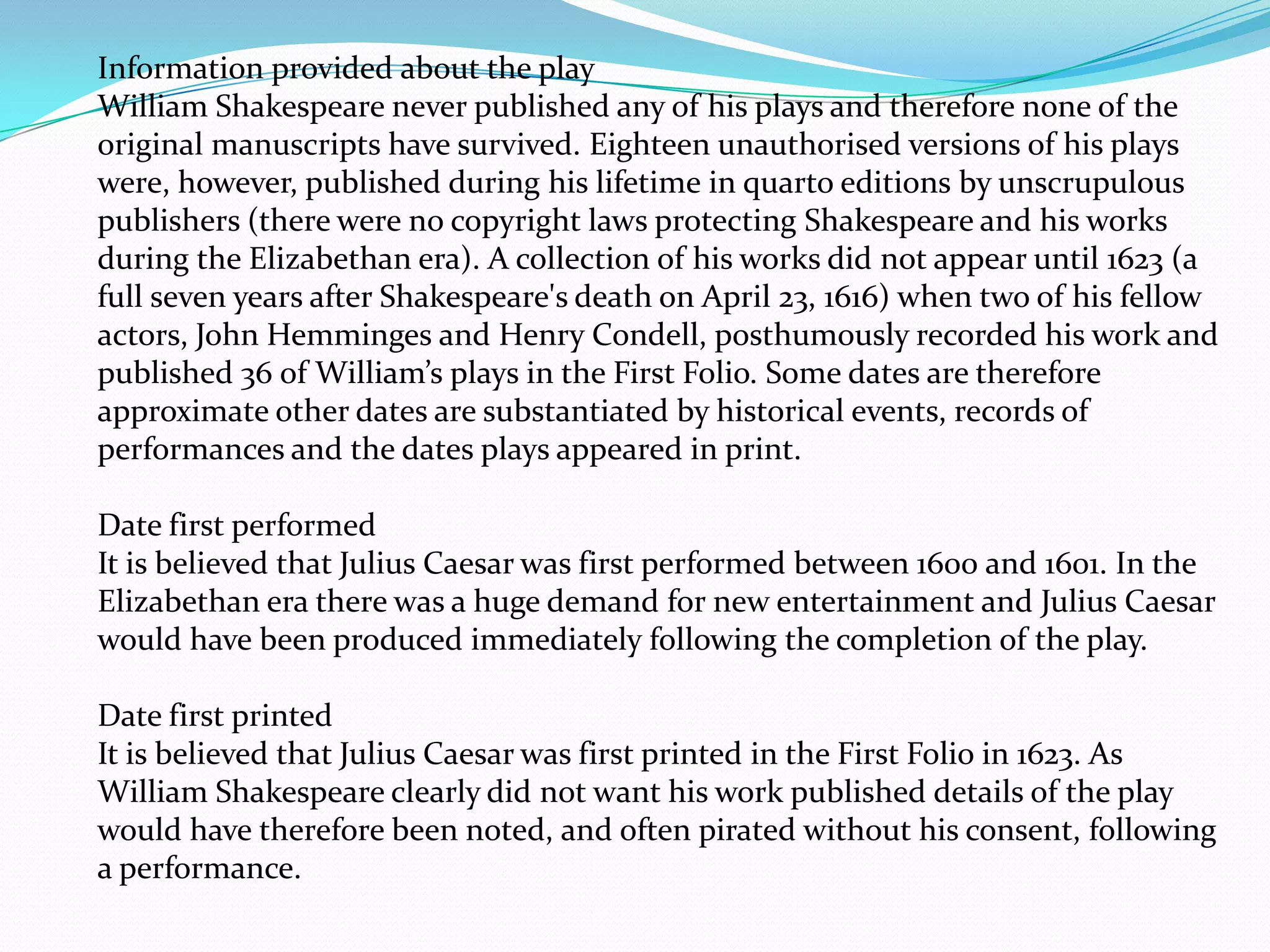 Information provided about the play
William Shakespeare never published any of his plays and therefore none of the
original manuscripts have survived. Eighteen unauthorised versions of his plays
were, however, published during his lifetime in quarto editions by unscrupulous
publishers (there were no copyright laws protecting Shakespeare and his works
during the Elizabethan era). A collection of his works did not appear until 1623 (a
full seven years after Shakespeare's death on April 23, 1616) when two of his fellow
actors, John Hemminges and Henry Condell, posthumously recorded his work and
published 36 of William’s plays in the First Folio. Some dates are therefore
approximate other dates are substantiated by historical events, records of
performances and the dates plays appeared in print.

Date first performed
It is believed that Julius Caesar was first performed between 1600 and 1601. In the
Elizabethan era there was a huge demand for new entertainment and Julius Caesar
would have been produced immediately following the completion of the play.

Date first printed
It is believed that Julius Caesar was first printed in the First Folio in 1623. As
William Shakespeare clearly did not want his work published details of the play
would have therefore been noted, and often pirated without his consent, following
a performance.
 