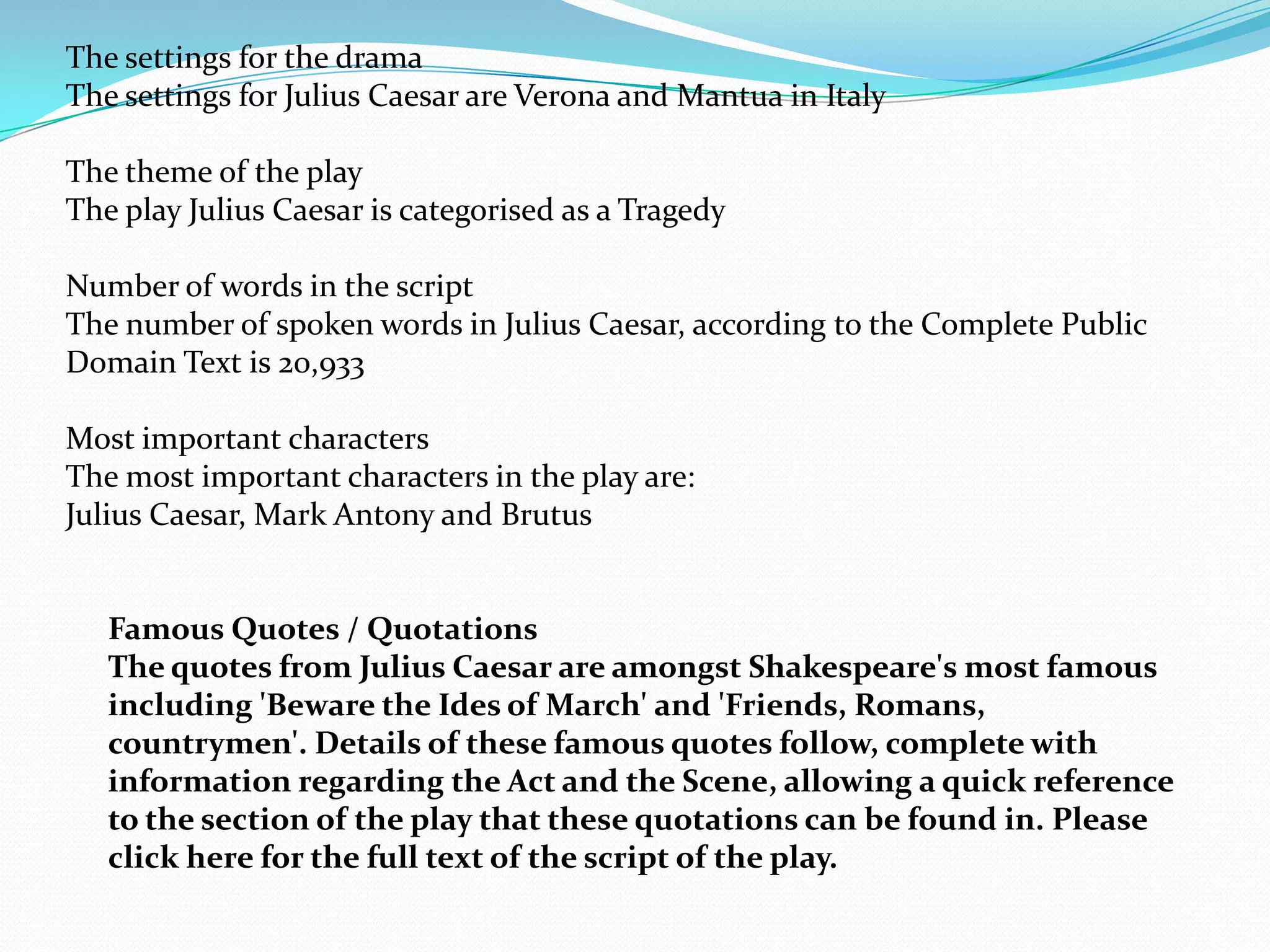 The settings for the drama
The settings for Julius Caesar are Verona and Mantua in Italy

The theme of the play
The play Julius Caesar is categorised as a Tragedy

Number of words in the script
The number of spoken words in Julius Caesar, according to the Complete Public
Domain Text is 20,933

Most important characters
The most important characters in the play are:
Julius Caesar, Mark Antony and Brutus


   Famous Quotes / Quotations
   The quotes from Julius Caesar are amongst Shakespeare's most famous
   including 'Beware the Ides of March' and 'Friends, Romans,
   countrymen'. Details of these famous quotes follow, complete with
   information regarding the Act and the Scene, allowing a quick reference
   to the section of the play that these quotations can be found in. Please
   click here for the full text of the script of the play.
 