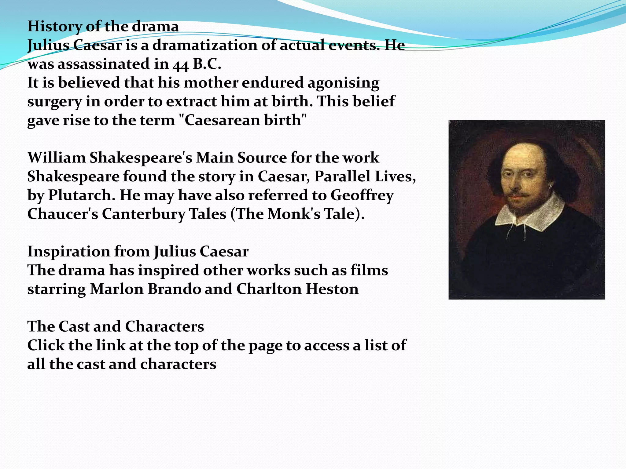 History of the drama
Julius Caesar is a dramatization of actual events. He
was assassinated in 44 B.C.
It is believed that his mother endured agonising
surgery in order to extract him at birth. This belief
gave rise to the term "Caesarean birth"

William Shakespeare's Main Source for the work
Shakespeare found the story in Caesar, Parallel Lives,
by Plutarch. He may have also referred to Geoffrey
Chaucer's Canterbury Tales (The Monk's Tale).

Inspiration from Julius Caesar
The drama has inspired other works such as films
starring Marlon Brando and Charlton Heston

The Cast and Characters
Click the link at the top of the page to access a list of
all the cast and characters
 