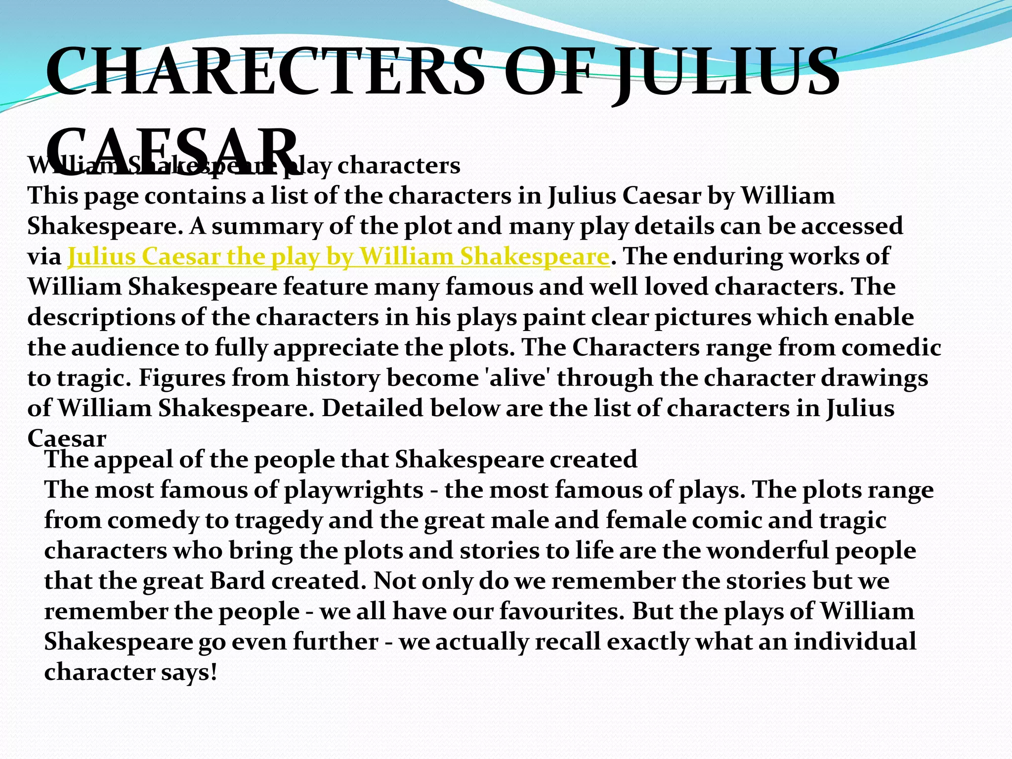 CHARECTERS OF JULIUS
 CAESAR
William Shakespeare play characters
This page contains a list of the characters in Julius Caesar by William
Shakespeare. A summary of the plot and many play details can be accessed
via Julius Caesar the play by William Shakespeare. The enduring works of
William Shakespeare feature many famous and well loved characters. The
descriptions of the characters in his plays paint clear pictures which enable
the audience to fully appreciate the plots. The Characters range from comedic
to tragic. Figures from history become 'alive' through the character drawings
of William Shakespeare. Detailed below are the list of characters in Julius
Caesar
 The appeal of the people that Shakespeare created
 The most famous of playwrights - the most famous of plays. The plots range
 from comedy to tragedy and the great male and female comic and tragic
 characters who bring the plots and stories to life are the wonderful people
 that the great Bard created. Not only do we remember the stories but we
 remember the people - we all have our favourites. But the plays of William
 Shakespeare go even further - we actually recall exactly what an individual
 character says!
 