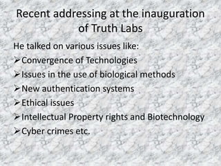 Recent addressing at the inauguration 
of Truth Labs 
He talked on various issues like: 
Convergence of Technologies 
Issues in the use of biological methods 
New authentication systems 
Ethical issues 
Intellectual Property rights and Biotechnology 
Cyber crimes etc. 
 