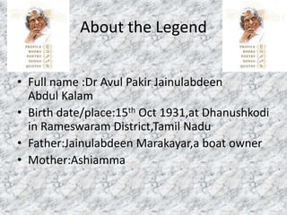 About the Legend 
• Full name :Dr Avul Pakir Jainulabdeen 
Abdul Kalam 
• Birth date/place:15th Oct 1931,at Dhanushkodi 
in Rameswaram District,Tamil Nadu 
• Father:Jainulabdeen Marakayar,a boat owner 
• Mother:Ashiamma 
 