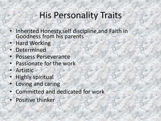His Personality Traits 
• Inherited Honesty,self discipline,and Faith in 
Goodness from his parents 
• Hard Working 
• Determined 
• Possess Perseverance 
• Passionate for the work 
• Artistic 
• Highly spiritual 
• Loving and caring 
• Committed and dedicated for work 
• Positive thinker 
 