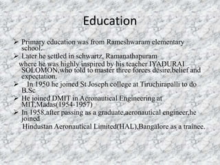 Education 
 Primary education was from Rameshwaram elementary 
school. 
 Later he settled in schwartz, Ramanathapuram 
where he was highly inspired by his teacher IYADURAI 
SOLOMON,who told to master three forces desire,belief and 
expectation. 
 In 1950 he joined St Joseph college at Tiruchirapalli to do 
B.Sc 
 He joined DMIT in Aeronautical Engineering at 
MIT,Madas(1954-1957) 
 In 1958,after passing as a graduate,aeronautical engineer,he 
joined 
Hindustan Aeronautical Limited(HAL),Bangalore as a trainee. 
 