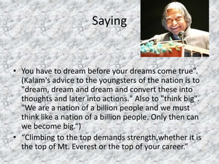 Saying 
• You have to dream before your dreams come true”. 
(Kalam's advice to the youngsters of the nation is to 
"dream, dream and dream and convert these into 
thoughts and later into actions." Also to "think big". 
"We are a nation of a billion people and we must 
think like a nation of a billion people. Only then can 
we become big.“) 
• “Climbing to the top demands strength,whether it is 
the top of Mt. Everest or the top of your career.” 
 