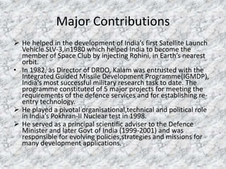 Major Contributions 
 He helped in the development of India’s first Satellite Launch 
Vehicle SLV-3,in1980 which helped India to become the 
member of Space Club by injecting Rohini, in Earth’s nearest 
orbit. 
• In 1982, as Director of DRDO, Kalam was entrusted with the 
Integrated Guided Missile Development Programme(IGMDP), 
India's most successful military research task to date. The 
programme constituted of 5 major projects for meeting the 
requirements of the defence services and for establishing re-entry 
technology. 
 He played a pivotal organisational,technical and political role 
in India’s Pokhran-II Nuclear test in 1998. 
 He served as a principal scientific adviser to the Defence 
Minister and later Govt of India (1999-2001) and was 
responsible for evolving policies,strategies and missions for 
many development applications. 
 