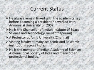 Current Status 
 He always remain linked with the academics,say 
before becoming a president he worked with 
Annamalai University till 2002. 
 He is the Chancellor of Indian Institute of Space 
Science and Technology(Tiruvanthapuram) 
 A Professor at Anna University,(Chennai) 
 Visiting faculty at many academic and Research 
institutions across India. 
 He is the member of Indian Academy of Sciences 
Astronautical Society of India and many other 
professional bodies. 
 