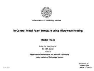 To Control Metal Foam Structure using Microwave Heating
Master Thesis
Under the Supervision of
Dr. B.S.S. Daniel
Professor
Department of Metallurgical and Materials Engineering
Indian Institute of Technology, Roorkee
2/12/2017 1
Presented by :
Mohit Rajput
(MMT, 12216014)
Indian Institute of Technology Roorkee
 