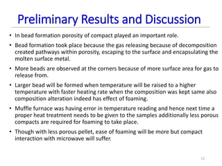 Preliminary Results and Discussion
• In bead formation porosity of compact played an important role.
• Bead formation took place because the gas releasing because of decomposition
created pathways within porosity, escaping to the surface and encapsulating the
molten surface metal.
• More beads are observed at the corners because of more surface area for gas to
release from.
• Larger bead will be formed when temperature will be raised to a higher
temperature with faster heating rate when the composition was kept same also
composition alteration indeed has effect of foaming.
• Muffle furnace was having error in temperature reading and hence next time a
proper heat treatment needs to be given to the samples additionally less porous
compacts are required for foaming to take place.
• Though with less porous pellet, ease of foaming will be more but compact
interaction with microwave will suffer.
13
 