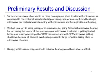 • Surface texture were observed to be more homogenous when treated with microwave as
compared to conventional based material processing even when using hybrid heating in
microwave our material was interacting with microwaves and having inside-out heating.
• We had to resort to using susceptor in microwave i.e. going for hybrid microwave heating
for increasing the kinetic of the reaction as our microwave treatment is getting limited
because of lesser power input by 900W microwave and with 3kW microwave getting
shutdown because of filament overheating caused by large reflection taking place in
microwave chamber.
• Using graphite as an encapsulation to enhance heating would have adverse effect.
14
Preliminary Results and Discussion
 