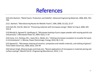 References
[10] John Banhart, “Metal Foams: Production and Stability”, Advanced Engineering Materials, 2006, 8(9), 781–
794.
[11] J. Banhart, “Manufacturing Routes for Metallic Foams”, JOM, 2000, 52 (12), 22-27
[12] Clark DE, Folz DC, West JK. “Processing materials with microwave energy”, Mater Sci Eng A, 2000, 287,
153–8
[13] Mondal A, Agrawal D, Upadhyaya A. “Microwave heating of pure copper powder with varying particle size
and porosity”, J Microwave Power EE, 2009, 43(1), 5–10
[14] Crane, C.A.; Pantoya, M.L.; Saed, M.A.; Weeks, B.L. “Utilizing microwave susceptors to visualize hot-spots
in trinitrotoluene”, J. Microw. Power Electromagn. Energy, 2014, 48, 5–12.
[15] Agrawal D., “Microwave sintering of ceramics, composites and metallic materials, and melting of glasses”.
Trans Indian Ceram Soc, 2006, 65(3), 129–44
[16] Satnam Singh, Dheeraj Gupta and Vivek Jain, “Recent applications of microwaves in materials joining and
surface coatings”, IMechE Part B: J Engineering Manufacture, 2014, 1–15
16
 
