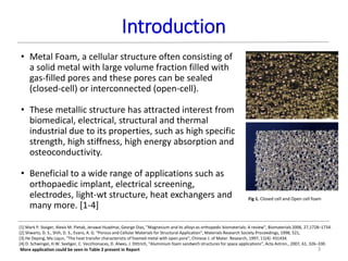 Introduction
3
Fig 1. Closed cell and Open cell foam
• Metal Foam, a cellular structure often consisting of
a solid metal with large volume fraction filled with
gas-filled pores and these pores can be sealed
(closed-cell) or interconnected (open-cell).
• These metallic structure has attracted interest from
biomedical, electrical, structural and thermal
industrial due to its properties, such as high specific
strength, high stiffness, high energy absorption and
osteoconductivity.
• Beneficial to a wide range of applications such as
orthopaedic implant, electrical screening,
electrodes, light-wt structure, heat exchangers and
many more. [1-4]
[1] Mark P. Staiger, Alexis M. Pietak, Jerawal Huadmai, George Dias, ”Magnesium and its alloys as orthopedic biomaterials: A review”, Biomaterials 2006, 27,1728–1734.
[2] Shwartz, D. S., Shih, D. S., Evans, A. G. “Porous and Cellular Materials for Structural Application”, Materials Research Society Proceedings, 1998, 521,
[3] He Deping, Ma Liqun, “The heat transfer characteristic of foamed metal with open pore”, Chinese J. of Mater. Research, 1997, 11(4): 431434.
[4] D. Schwingel, H.W. Seeliger, C. Vecchionaces, D. Alwes, J. Dittrich, “Aluminium foam sandwich structures for space applications”, Acta Astron., 2007, 61, 326–330.
More application could be seen in Table 2 present in Report
 