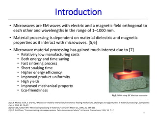 Introduction
4
• Microwaves are EM waves with electric and a magnetic field orthogonal to
each other and wavelengths in the range of 1–1000 mm.
• Material processing is dependent on material dielectric and magnetic
properties as it interact with microwaves. [5,6]
• Microwave material processing has gained much interest due to [7]
• Relatively low manufacturing costs
• Both energy and time saving
• Fast sintering process
• Short soaking time
• Higher energy efficiency
• Improved product uniformity
• High yields
• Improved mechanical property
• Eco-friendliness
[5] R.R. Mishra and A.K. Sharma, “Microwave–material interaction phenomena: Heating mechanisms, challenges and opportunities in material processing”, Composites:
Part A, 2016, 81, 78–97.
[6] Clark DE, Sutton WH. “Microwave processing of materials.” Annu Rev Mater Sci., 1996, 26, 299–331
[7] R.F. Schiffman, “Commercializing microwave systems: Paths to success or failure,” in Ceramic Transactions, 1995, 59, 7-17
Fig 2. MHH using SiC block as susceptor
 