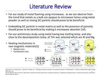 Literature Review
8
• For our study of metal foaming using microwave, as we can observe from
the trend that metals as a bulk are opaque to microwave hence using metal
powder as well as mixing SiC particle should prove to be beneficial.
• Embedding SiC particle in metal matrix as well as the presence of porosity
should prove to be beneficial by making it microwave absorber [14].
• For our preliminary study using metal having low melting temp. and also
close to the decomposition temp. of TiH2 was selected which are Al and Mg.
• Heating mechanisms in
non-magnetic materials[5]
• Dipolar Loss
• Conduction Loss
[14] Crane, C.A.; Pantoya, M.L.; Saed, M.A.; Weeks, B.L. “Utilizing microwave susceptors to visualize hot-spots in trinitrotoluene”, J. Microw. Power Electromagn. Energy,
2014, 48, 5–12.
[5] R.R. Mishra and A.K. Sharma, “Microwave–material interaction phenomena: Heating mechanisms, challenges and opportunities in material processing”, Composites:
Part A, 2016, 81, 78–97.
 