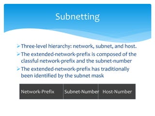Three-level hierarchy: network, subnet, and host.
The extended-network-prefix is composed of the
classful network-prefix and the subnet-number
The extended-network-prefix has traditionally
been identified by the subnet mask
Subnetting
Network-Prefix Subnet-Number Host-Number
 