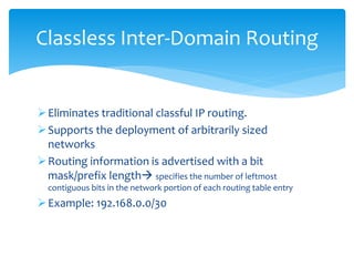 Eliminates traditional classful IP routing.
Supports the deployment of arbitrarily sized
networks
Routing information is advertised with a bit
mask/prefix length specifies the number of leftmost
contiguous bits in the network portion of each routing table entry
Example: 192.168.0.0/30
Classless Inter-Domain Routing
 