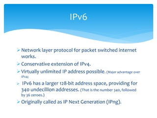 Network layer protocol for packet switched internet
works.
Conservative extension of IPv4.
Virtually unlimited IP address possible. (Major advantage over
IPv4)
 IPv6 has a larger 128-bit address space, providing for
340 undecillion addresses. (That is the number 340, followed
by 36 zeroes.)
Originally called as IP Next Generation (IPng).
IPv6
 