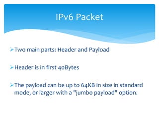 Two main parts: Header and Payload
Header is in first 40Bytes
The payload can be up to 64KB in size in standard
mode, or larger with a "jumbo payload" option.
IPv6 Packet
 