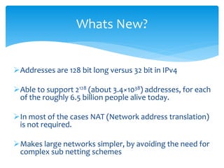 Addresses are 128 bit long versus 32 bit in IPv4
Able to support 2128 (about 3.4×1038) addresses, for each
of the roughly 6.5 billion people alive today.
In most of the cases NAT (Network address translation)
is not required.
Makes large networks simpler, by avoiding the need for
complex sub netting schemes
Whats New?
 