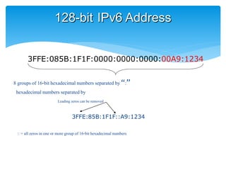 128-bit IPv6 Address
3FFE:085B:1F1F:0000:0000:0000:00A9:1234
8 groups of 16-bit hexadecimal numbers separated by “:”
t hexadecimal numbersseparatedby “:”
Leading zeros can be removed
3FFE:85B:1F1F::A9:1234
:: = all zeros in one or more group of 16-bit hexadecimal numbers
 