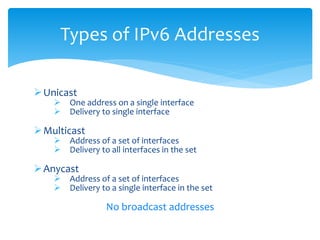 Unicast
 One address on a single interface
 Delivery to single interface
Multicast
 Address of a set of interfaces
 Delivery to all interfaces in the set
Anycast
 Address of a set of interfaces
 Delivery to a single interface in the set
No broadcast addresses
Types of IPv6 Addresses
 
