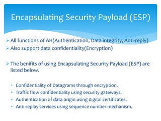 All functions of AH(Authentication, Data integrity, Anti-reply)
Also support data confidentiality(Encryption)
The benifits of using Encapsulating Security Payload (ESP) are
listed below.
• Confidentiality of Datagrams through encryption.
• Traffic flow confidentiality using security gateways.
• Authentication of data origin using digital certificates.
• Anti-replay services using sequence number mechanism.
Encapsulating Security Payload (ESP)
 